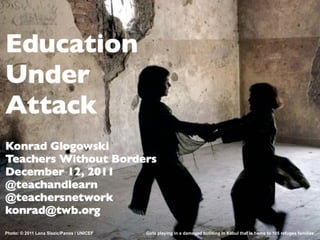 Education
Under
Attack
Konrad Glogowski
Teachers Without Borders
December 12, 2011
@teachandlearn
@teachersnetwork
konrad@twb.org
Photo: © 2011 Lana Slezic/Panos / UNICEF   Girls playing in a damaged building in Kabul that is home to 105 refugee families
 