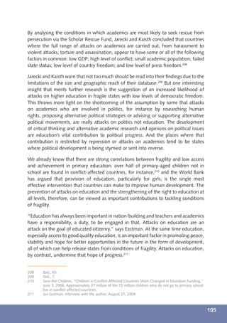 By analysing the conditions in which academics are most likely to seek rescue from
persecution via the Scholar Rescue Fund, Jarecki and Kaisth concluded that countries
where the full range of attacks on academics are carried out, from harassment to
violent attacks, torture and assassination, appear to have some or all of the following
factors in common: low GDP; high level of conﬂict; small academic population; failed
state status; low level of country freedom; and low level of press freedom.208

Jarecki and Kaisth warn that not too much should be read into their ﬁndings due to the
limitations of the size and geographic reach of their database.209 But one interesting
insight that merits further research is the suggestion of an increased likelihood of
attacks on higher education in fragile states with low levels of democratic freedom.
This throws more light on the shortcoming of the assumption by some that attacks
on academics who are involved in politics, for instance by researching human
rights, proposing alternative political strategies or advising or supporting alternative
political movements, are really attacks on politics not education. The development
of critical thinking and alternative academic research and opinions on political issues
are education’s vital contribution to political progress. And the places where that
contribution is restricted by repression or attacks on academics tend to be states
where political development is being stymied or sent into reverse.

We already know that there are strong correlations between fragility and low access
and achievement in primary education: over half of primary-aged children not in
school are found in conﬂict-affected countries, for instance,210 and the World Bank
has argued that provision of education, particularly for girls, is the single most
effective intervention that countries can make to improve human development. The
prevention of attacks on education and the strengthening of the right to education at
all levels, therefore, can be viewed as important contributions to tackling conditions
of fragility.

“Education has always been important in nation-building and teachers and academics
have a responsibility, a duty, to be engaged in that. Attacks on education are an
attack on the goal of educated citizenry,” says Eastman. At the same time education,
especially access to good quality education, is an important factor in promoting peace,
stability and hope for better opportunities in the future in the form of development,
all of which can help release states from conditions of fragility. Attacks on education,
by contrast, undermine that hope of progress.211


208    Ibid., 65.
209    Ibid., 7.
210    Save the Children, “Children in Conﬂict-Affected Countries Short-Changed in Education Funding,”
       June 3, 2008. Approximately 37 million of the 72 million children who do not go to primary school
       live in conﬂict-affected countries.
211    Jan Eastman, interview with the author, August 27, 2009.



                                                                                                           105
 