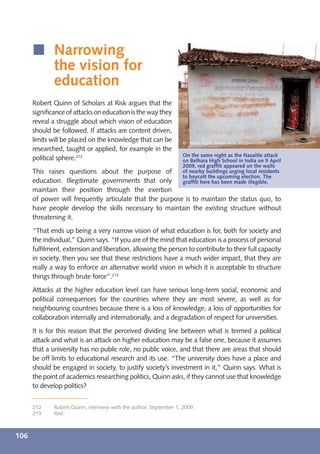 í Narrowing
        the vision for
        education
      Robert Quinn of Scholars at Risk argues that the
      signiﬁcance of attacks on education is the way they
      reveal a struggle about which vision of education
      should be followed. If attacks are content driven,
      limits will be placed on the knowledge that can be            © Human Rights Watch/Bede Sheppard/2009
      researched, taught or applied, for example in the
                                                                    On the same night as the Naxalite attack
      political sphere.212                                          on Belhara High School in India on 9 April
                                                                    2009, red grafﬁti appeared on the walls
      This raises questions about the purpose of                    of nearby buildings urging local residents
                                                                    to boycott the upcoming election. The
      education. Illegitimate governments that only                 grafﬁti here has been made illegible.
      maintain their position through the exertion
      of power will frequently articulate that the purpose is to maintain the status quo, to
      have people develop the skills necessary to maintain the existing structure without
      threatening it.
      “That ends up being a very narrow vision of what education is for, both for society and
      the individual,” Quinn says. “If you are of the mind that education is a process of personal
      fulﬁlment, extension and liberation, allowing the person to contribute to their full capacity
      in society, then you see that these restrictions have a much wider impact, that they are
      really a way to enforce an alternative world vision in which it is acceptable to structure
      things through brute force”.213
      Attacks at the higher education level can have serious long-term social, economic and
      political consequences for the countries where they are most severe, as well as for
      neighbouring countries because there is a loss of knowledge, a loss of opportunities for
      collaboration internally and internationally, and a degradation of respect for universities.
      It is for this reason that the perceived dividing line between what is termed a political
      attack and what is an attack on higher education may be a false one, because it assumes
      that a university has no public role, no public voice, and that there are areas that should
      be off limits to educational research and its use. “The university does have a place and
      should be engaged in society, to justify society’s investment in it,” Quinn says. What is
      the point of academics researching politics, Quinn asks, if they cannot use that knowledge
      to develop politics?


      212     Robert Quinn, interview with the author, September 1, 2009.
      213     Ibid.



106
 