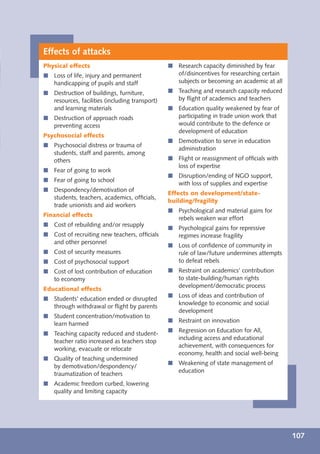 Effects of attacks
Physical effects                                í Research capacity diminished by fear
í Loss of life, injury and permanent              of/disincentives for researching certain
  handicapping of pupils and staff                subjects or becoming an academic at all
í Destruction of buildings, furniture,          í Teaching and research capacity reduced
  resources, facilities (including transport)     by ﬂight of academics and teachers
  and learning materials                        í Education quality weakened by fear of
í Destruction of approach roads                   participating in trade union work that
  preventing access                               would contribute to the defence or
                                                  development of education
Psychosocial effects
                                                í Demotivation to serve in education
í Psychosocial distress or trauma of
                                                  administration
  students, staff and parents, among
  others                                        í Flight or reassignment of ofﬁcials with
                                                  loss of expertise
í Fear of going to work
                                                í Disruption/ending of NGO support,
í Fear of going to school
                                                  with loss of supplies and expertise
í Despondency/demotivation of
                                                Effects on development/state-
  students, teachers, academics, ofﬁcials,
                                                building/fragility
  trade unionists and aid workers
                                                í Psychological and material gains for
Financial effects
                                                  rebels weaken war effort
í Cost of rebuilding and/or resupply
                                                í Psychological gains for repressive
í Cost of recruiting new teachers, ofﬁcials       regimes increase fragility
  and other personnel
                                                í Loss of conﬁdence of community in
í Cost of security measures                       rule of law/future undermines attempts
í Cost of psychosocial support                    to defeat rebels
í Cost of lost contribution of education        í Restraint on academics’ contribution
  to economy                                      to state-building/human rights
                                                  development/democratic process
Educational effects
                                                í Loss of ideas and contribution of
í Students’ education ended or disrupted
                                                  knowledge to economic and social
  through withdrawal or ﬂight by parents
                                                  development
í Student concentration/motivation to
                                                í Restraint on innovation
  learn harmed
                                                í Regression on Education for All,
í Teaching capacity reduced and student-
                                                  including access and educational
  teacher ratio increased as teachers stop
                                                  achievement, with consequences for
  working, evacuate or relocate
                                                  economy, health and social well-being
í Quality of teaching undermined
                                                í Weakening of state management of
  by demotivation/despondency/
                                                  education
  traumatization of teachers
í Academic freedom curbed, lowering
  quality and limiting capacity




                                                                                             107
 