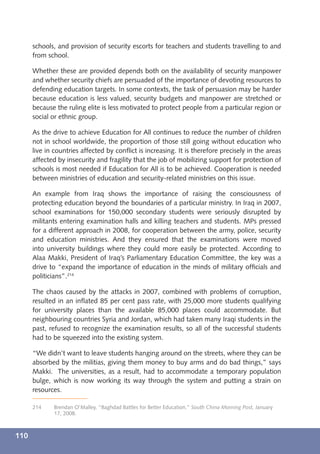 schools, and provision of security escorts for teachers and students travelling to and
      from school.

      Whether these are provided depends both on the availability of security manpower
      and whether security chiefs are persuaded of the importance of devoting resources to
      defending education targets. In some contexts, the task of persuasion may be harder
      because education is less valued, security budgets and manpower are stretched or
      because the ruling elite is less motivated to protect people from a particular region or
      social or ethnic group.

      As the drive to achieve Education for All continues to reduce the number of children
      not in school worldwide, the proportion of those still going without education who
      live in countries affected by conﬂict is increasing. It is therefore precisely in the areas
      affected by insecurity and fragility that the job of mobilizing support for protection of
      schools is most needed if Education for All is to be achieved. Cooperation is needed
      between ministries of education and security-related ministries on this issue.

      An example from Iraq shows the importance of raising the consciousness of
      protecting education beyond the boundaries of a particular ministry. In Iraq in 2007,
      school examinations for 150,000 secondary students were seriously disrupted by
      militants entering examination halls and killing teachers and students. MPs pressed
      for a different approach in 2008, for cooperation between the army, police, security
      and education ministries. And they ensured that the examinations were moved
      into university buildings where they could more easily be protected. According to
      Alaa Makki, President of Iraq’s Parliamentary Education Committee, the key was a
      drive to “expand the importance of education in the minds of military ofﬁcials and
      politicians”.214

      The chaos caused by the attacks in 2007, combined with problems of corruption,
      resulted in an inﬂated 85 per cent pass rate, with 25,000 more students qualifying
      for university places than the available 85,000 places could accommodate. But
      neighbouring countries Syria and Jordan, which had taken many Iraqi students in the
      past, refused to recognize the examination results, so all of the successful students
      had to be squeezed into the existing system.

      “We didn’t want to leave students hanging around on the streets, where they can be
      absorbed by the militias, giving them money to buy arms and do bad things,” says
      Makki. The universities, as a result, had to accommodate a temporary population
      bulge, which is now working its way through the system and putting a strain on
      resources.

      214    Brendan O’Malley, “Baghdad Battles for Better Education,” South China Morning Post, January
             17, 2008.



110
 