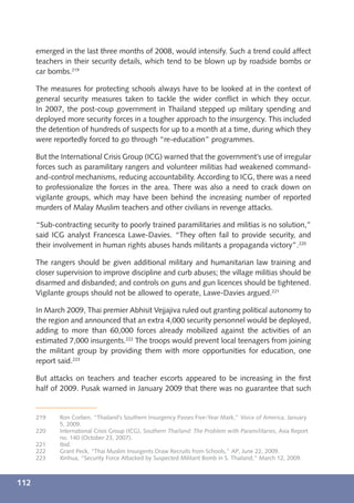 emerged in the last three months of 2008, would intensify. Such a trend could affect
      teachers in their security details, which tend to be blown up by roadside bombs or
      car bombs.219

      The measures for protecting schools always have to be looked at in the context of
      general security measures taken to tackle the wider conﬂict in which they occur.
      In 2007, the post-coup government in Thailand stepped up military spending and
      deployed more security forces in a tougher approach to the insurgency. This included
      the detention of hundreds of suspects for up to a month at a time, during which they
      were reportedly forced to go through “re-education” programmes.

      But the International Crisis Group (ICG) warned that the government’s use of irregular
      forces such as paramilitary rangers and volunteer militias had weakened command-
      and-control mechanisms, reducing accountability. According to ICG, there was a need
      to professionalize the forces in the area. There was also a need to crack down on
      vigilante groups, which may have been behind the increasing number of reported
      murders of Malay Muslim teachers and other civilians in revenge attacks.

      “Sub-contracting security to poorly trained paramilitaries and militias is no solution,”
      said ICG analyst Francesca Lawe-Davies. “They often fail to provide security, and
      their involvement in human rights abuses hands militants a propaganda victory”.220

      The rangers should be given additional military and humanitarian law training and
      closer supervision to improve discipline and curb abuses; the village militias should be
      disarmed and disbanded; and controls on guns and gun licences should be tightened.
      Vigilante groups should not be allowed to operate, Lawe-Davies argued.221

      In March 2009, Thai premier Abhisit Vejjajiva ruled out granting political autonomy to
      the region and announced that an extra 4,000 security personnel would be deployed,
      adding to more than 60,000 forces already mobilized against the activities of an
      estimated 7,000 insurgents.222 The troops would prevent local teenagers from joining
      the militant group by providing them with more opportunities for education, one
      report said.223

      But attacks on teachers and teacher escorts appeared to be increasing in the ﬁrst
      half of 2009. Pusak warned in January 2009 that there was no guarantee that such


      219    Ron Corben, “Thailand’s Southern Insurgency Passes Five-Year Mark,” Voice of America, January
             5, 2009.
      220    International Crisis Group (ICG), Southern Thailand: The Problem with Paramilitaries, Asia Report
             no. 140 (October 23, 2007).
      221    Ibid.
      222    Grant Peck, “Thai Muslim Insurgents Draw Recruits from Schools,” AP, June 22, 2009.
      223    Xinhua, “Security Force Attacked by Suspected Militant Bomb in S. Thailand,” March 12, 2009.



112
 