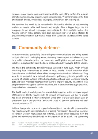measures would make a long-term impact while the roots of the conﬂict, the sense of
alienation among Malay Muslims, were not addressed.224 Compromises on the type
of education offered, by contrast, could play an important part in doing so.

The question that needs to be researched in Thailand is whether or not providing
soldiers as escorts, while well intentioned, simply offers a bigger target for the
insurgents to aim at and encourages more attacks. In other conﬂicts, such as the
Naxalite wars in India, schools have been relocated near or at police stations to
provide extra protection, but this has made them vulnerable to attacks on the police
stations.



í Community defence
In many countries, particularly those with poor communications and thinly spread
rural populations in challenging terrain, stationing troops or police at schools may not
be a viable option due to the cost, manpower and logistical support required. Two
initiatives in Afghanistan have shed new light on alternative ways to defend schools.

The ﬁrst is the community defence initiative launched in June 2006, which involves
mobilizing local communities to deter or resist attacks. School protection shura
(councils) were established, where school management committees did not exist. They
were to be supported by a national information gathering system to provide early
warning of attacks. A team of 85 child protection ofﬁcers were to monitor security
data and work with local reconstruction teams to improve security. In addition, local
people were encouraged to confront attackers, and in cases in at least eight provinces,
they rushed out to defend schools.

The CARE study, Knowledge on Fire, revealed discrepancies in the perceived impact
of this scheme. On the negative side, 87 per cent of respondents said that no attacks
had been prevented in their community, while only four per cent cited cases of
prevention. But in two provinces, Balkh and Khost, 12 per cent said there had been
cases of prevention.225

In those two provinces, several respondents mentioned cases in which communities
had negotiated with potential attackers or gained “permission” to continue teaching.
In Herat in western Afghanistan, for instance, a police ofﬁcer recounted how the
police and community collaborated in the aftermath of an attack. The community

224    Corben, “Thailand’s Southern Insurgency Passes Five-Year Mark.”
225    Marit Glad, Knowledge on Fire: Attacks on Education in Afghanistan; Risks and Measures for
       Successful Mitigation (CARE/World Bank/Afghan Ministry of Education, 2009), 49.



                                                                                                    113
 