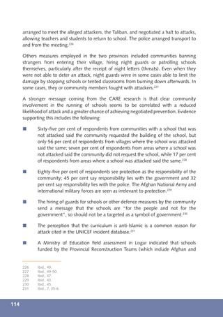 arranged to meet the alleged attackers, the Taliban, and negotiated a halt to attacks,
      allowing teachers and students to return to school. The police arranged transport to
      and from the meeting.226

      Others measures employed in the two provinces included communities banning
      strangers from entering their village, hiring night guards or patrolling schools
      themselves, particularly after the receipt of night letters (threats). Even when they
      were not able to deter an attack, night guards were in some cases able to limit the
      damage by stopping schools or tented classrooms from burning down afterwards. In
      some cases, they or community members fought with attackers.227

      A stronger message coming from the CARE research is that clear community
      involvement in the running of schools seems to be correlated with a reduced
      likelihood of attack and a greater chance of achieving negotiated prevention. Evidence
      supporting this includes the following:

      í      Sixty-ﬁve per cent of respondents from communities with a school that was
             not attacked said the community requested the building of the school, but
             only 56 per cent of respondents from villages where the school was attacked
             said the same; seven per cent of respondents from areas where a school was
             not attacked said the community did not request the school, while 17 per cent
             of respondents from areas where a school was attacked said the same.228

      í      Eighty-ﬁve per cent of respondents see protection as the responsibility of the
             community; 45 per cent say responsibility lies with the government and 32
             per cent say responsibility lies with the police. The Afghan National Army and
             international military forces are seen as irrelevant to protection.229

      í      The hiring of guards for schools or other defence measures by the community
             send a message that the schools are “for the people and not for the
             government”, so should not be a targeted as a symbol of government.230

      í      The perception that the curriculum is anti-Islamic is a common reason for
             attack cited in the UNICEF incident database.231

      í      A Ministry of Education ﬁeld assessment in Logar indicated that schools
             funded by the Provincial Reconstruction Teams (which include Afghan and


      226    Ibid., 49.
      227    Ibid., 49-50.
      228    Ibid., 47.
      229    Ibid., 43.
      230    Ibid., 45.
      231    Ibid., 7, 35-6.



114
 