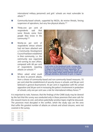 international military personnel) and girls’ schools are most vulnerable to
       attack.232

í      Community-based schools, supported by NGOs, do receive threats, forcing
       suspension of operations, but very few physical attacks.233

í      Thirty-one per cent of
       respondents   said  that
       some threats come from
       people they know in the
       community.234


                                        © UNICEF/HQ07-1106/Shehzad Noorani
í      Ninety-six per cent of
       respondents whose schools
       had not been attacked said
       a Community Development
       Council had been established
       in their community, i.e. the
       community was organized
       and running its own affairs,
       compared with 60 per cent
                                        A girl writes on the blackboard inside a mosque that
       of respondents reporting         serves as a community-based school in Kamar Kalagh,
       attacks on schools.235           a village on the outskirts of Herat, Afghanistan. As
                                        there are no ofﬁcial schools nearby, some 460 girls and
                                        boys from nearby villages attend informal classes here,
í      When asked what could            although attendance, particularly for girls, is irregular.
       be done to prevent attacks
       from a choice of community-based and non-community-based measures, 72
       per cent cited the establishment of security shuras in schools; and 56 per cent
       believed in general disarmament, 43 per cent in negotiation with the armed
       opposition and 36 per cent in increasing the police’s involvement in protection
       of schools; only one per cent saw a role for international military forces.236

It is important to note, however, that the ﬁndings of the CARE study may be skewed
by the fact that the survey was conducted only in those provinces that were safe for
the research teams to visit, and where potentially sensitive topics might be discussed.
The provinces most disrupted in the conﬂict, which the study says are the ones
that suffer the greatest number of attacks on schools and school closures, were not
covered in the survey.

232    Ibid., 35.
233    Ibid., 52.
234    Ibid., 18.
235    Ibid., 50.
236    Ibid., 50.



                                                                                                     115
 