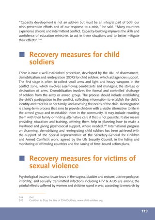 “Capacity development is not an add-on but must be an integral part of both our
crisis prevention efforts and of our response to a crisis,” he said. “Many countries
experience chronic and intermittent conﬂict. Capacity-building improves the skills and
conﬁdence of education ministries to act in these situations and to better mitigate
their effects”.244



í Recovery measures for child
  soldiers
There is now a well-established procedure, developed by the UN, of disarmament,
demobilization and reintegration (DDR) for child soldiers, which aid agencies support.
The ﬁrst stage is often to collect small arms and light and heavy weapons in the
conﬂict zone, which involves assembling combatants and managing the storage or
destruction of arms. Demobilization involves the formal and controlled discharge
of soldiers from the army or armed group. The process should include establishing
the child’s participation in the conﬂict, collecting information to establish the child’s
identity and trace his or her family, and assessing the needs of the child. Reintegration
is a long-term process that aims to provide children with a viable alternative to life in
the armed group and re-establish them in the community. It may include reuniting
them with their family or ﬁnding alternative care if that is not possible. It also means
providing education and training, offering them help in planning how to make a
livelihood and giving psychosocial support, where needed.245 International progress
on disarming, demobilizing and reintegrating child soldiers has been achieved with
the support of the Special Representative of the Secretary-General for Children
and Armed Conﬂict’s work, agreed by the UN Security Council, in the listing and
monitoring of offending countries and the issuing of time-bound action plans.



í Recovery measures for victims of
  sexual violence
Psychological trauma; tissue tears in the vagina, bladder and rectum; uterine prolapse;
infertility; and sexually transmitted infections including HIV & AIDS are among the
painful effects suffered by women and children raped in war, according to research by


244    Ibid.
245    Coalition to Stop the Use of Child Soldiers, www.child-soldiers.org.



                                                                                            119
 
