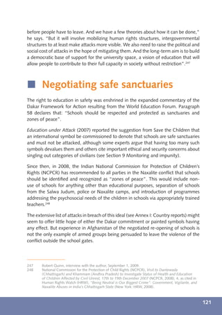 before people have to leave. And we have a few theories about how it can be done,”
he says. “But it will involve mobilizing human rights structures, intergovernmental
structures to at least make attacks more visible. We also need to raise the political and
social cost of attacks in the hope of mitigating them. And the long-term aim is to build
a democratic base of support for the university space, a vision of education that will
allow people to contribute to their full capacity in society without restriction”.247



í Negotiating safe sanctuaries
The right to education in safety was enshrined in the expanded commentary of the
Dakar Framework for Action resulting from the World Education Forum. Paragraph
58 declares that: “Schools should be respected and protected as sanctuaries and
zones of peace”.

Education under Attack (2007) reported the suggestion from Save the Children that
an international symbol be commissioned to denote that schools are safe sanctuaries
and must not be attacked, although some experts argue that having too many such
symbols devalues them and others cite important ethical and security concerns about
singling out categories of civilians (see Section 9 Monitoring and impunity).

Since then, in 2008, the Indian National Commission for Protection of Children’s
Rights (NCPCR) has recommended to all parties in the Naxalite conﬂict that schools
should be identiﬁed and recognized as “zones of peace”. This would include non-
use of schools for anything other than educational purposes, separation of schools
from the Salwa Judum, police or Naxalite camps, and introduction of programmes
addressing the psychosocial needs of the children in schools via appropriately trained
teachers.248

The extensive list of attacks in breach of this ideal (see Annex I: Country reports) might
seem to offer little hope of either the Dakar commitment or painted symbols having
any effect. But experience in Afghanistan of the negotiated re-opening of schools is
not the only example of armed groups being persuaded to leave the violence of the
conﬂict outside the school gates.




247    Robert Quinn, interview with the author, September 1, 2009.
248    National Commission for the Protection of Child Rights (NCPCR), Visit to Dantewada
       (Chhattisgarh) and Khammam (Andhra Pradesh) to Investigate Status of Health and Education
       of Children Affected by Civil Unrest, 17th to 19th December 2007 (NCPCR, 2008), 4, as cited in
       Human Rights Watch (HRW), “Being Neutral is Our Biggest Crime”: Government, Vigilante, and
       Naxalite Abuses in India’s Chhattisgarh State (New York: HRW, 2008).



                                                                                                        121
 