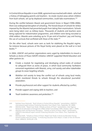 In Central African Republic in June 2008, agreement was reached with rebels - who had
      a history of kidnapping parents and teachers - to create neutral areas where children
      from bush schools, set up by displaced communities, could take examinations.249

      During the conﬂict between Maoist and government forces in Nepal (1996-2006),
      there was widespread disruption of schooling. The forced closure of schools for strikes
      imposed by the Maoists had prevented pupils from taking their examinations. Schools
      were being taken over as military bases. Thousands of students and teachers were
      being captured for indoctrination programmes, and children were being recruited as
      child soldiers. Maoists were extorting up to 15 per cent of teachers’ pay and forcing
      the use of curricula that conﬂicted with those of the state.250

      On the other hand, schools were seen as tools for stabilizing the Royalist regime,
      for instance because pictures of the Royal family were placed on the wall or in text
      books.251

      In 2004, UNICEF and partner organizations were urged by stakeholders to mount a
      Schools as Zones of Peace (SZOP) initiative. UNICEF supported World Education and
      other partners to:

      í      Create a module for negotiating and developing school codes of conduct
             to safeguard them as zones of peace, in which local community facilitators
             convened negotiations with Maoists, army, civil society and other stakeholder
             groups to cease targeting schools;

      í      Mobilize civil society to keep the conﬂict out of schools using local media,
             which monitored threats to schools through the educational journalists’
             association;

      í      Provide psychosocial and other support for students affected by conﬂict;

      í      Provide support and coping skills to teachers; and

      í      Teach landmine awareness and protection.252



      249    Nathalie Fiona Hamoudi, “Bush Schools in Central African Republic” (presentation, UNESCO
             international expert seminar Protecting Education from Attack, Paris, September 30, 2009).
      250    Melinda Smith, “Nepal Case Study: Schools as Zones of Peace” (presentation, Inter-Agency
             Network for Education in Emergencies (INEE) Global Consultation 2009, Istanbul, April 1, 2009).
      251    Melinda Smith and Raj Kumar Dhungana, “Schools as Zones of Peace, Nepal” (presentation,
             UNESCO international expert seminar Protecting Education From Attack, Paris, September 30,
             2009).
      252    Melinda Smith, “Schools as Zones of Peace: Nepal Case Study in Access to Education During
             Armed Conﬂict and Civil Unrest,” in Protecting Education from Attack: A State-of-the-Art Review
             (Paris: UNESCO, 2010),261-278.



122
 