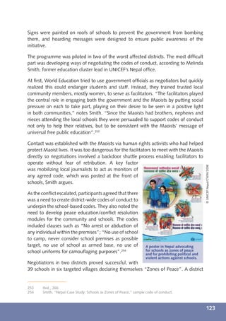 Signs were painted on roofs of schools to prevent the government from bombing
them, and hoarding messages were designed to ensure public awareness of the
initiative.

The programme was piloted in two of the worst affected districts. The most difﬁcult
part was developing ways of negotiating the codes of conduct, according to Melinda
Smith, former education cluster lead in UNICEF’s Nepal ofﬁce.

At ﬁrst, World Education tried to use government ofﬁcials as negotiators but quickly
realized this could endanger students and staff. Instead, they trained trusted local
community members, mostly women, to serve as facilitators. “The facilitators played
the central role in engaging both the government and the Maoists by putting social
pressure on each to take part, playing on their desire to be seen in a positive light
in both communities,” notes Smith. “Since the Maoists had brothers, nephews and
nieces attending the local schools they were persuaded to support codes of conduct
not only to help their relatives, but to be consistent with the Maoists’ message of
universal free public education”.253

Contact was established with the Maoists via human rights activists who had helped
protect Maoist lives. It was too dangerous for the facilitators to meet with the Maoists
directly so negotiations involved a backdoor shuttle process enabling facilitators to
operate without fear of retribution. A key factor




                                                                                                       © UNICEF Nepal/CWIN/2008
was mobilizing local journalists to act as monitors of
any agreed code, which was posted at the front of
schools, Smith argues.

As the conﬂict escalated, participants agreed that there
was a need to create district-wide codes of conduct to
underpin the school-based codes. They also noted the
need to develop peace education/conﬂict resolution
modules for the community and schools. The codes
included clauses such as “No arrest or abduction of
any individual within the premises”; “No use of school
to camp, never consider school premises as possible
target, no use of school as armed base, no use of                  A poster in Nepal advocating
school uniforms for camouﬂaging purposes”.254                      for schools as zones of peace
                                                                   and for prohibiting political and
                                                                   violent actions against schools.
Negotiations in two districts proved successful, with
39 schools in six targeted villages declaring themselves “Zones of Peace”. A district


253    Ibid., 266.
254    Smith, “Nepal Case Study: Schools as Zones of Peace,” sample code of conduct.



                                                                                                       123
 