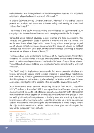 code of conduct was also negotiated. Local monitoring teams reported that all political
      activities in schools had ceased as a result of the code.255

      In another SZOP initiative by Save the Children US, interviews in four districts showed
      parents and students felt there was enhanced safety and security at school and
      violence had ceased.256

      The success of the SZOP initiatives during the conﬂict led to a government SZOP
      campaign after the conﬂict and in response to emerging unrest in the Terai region.

      Conducted using national advocacy, public hearings and local negotiations, this
      achieved the agreement of codes of conduct in nine districts and 403 schools. The
      results were fewer school days lost to closure during strikes, armed groups stayed
      out of schools, school governance improved and the misuse of schools for political
      activities was reduced.257 Since then, efforts have been made to develop a national
      framework for Schools as Zones of Peace.258

      The lessons bear some similarities to the lessons of the negotiations in Afghanistan:
      conditions for success seemed to include ownership of the process by the community,
      buy-in from the armed opposition and local leadership/sense of ownership of schools.
      The additional advantage in Nepal was the Maoists’ public commitment to universal
      education.

      The CARE study in Afghanistan recommends that where potential attackers are
      known, community leaders might consider engaging in preventative negotiations
      with them to try to reach agreement on continuing education locally. But it warned
      that this option must not be taken lightly and only local leaders would know if it was
      appropriate, might achieve the opposite effect or would be beyond their reach.259

      At an international expert seminar, “Protecting Education from Attack”, hosted by
      UNESCO in Paris in September 2009, it was argued that the efﬁcacy of attempting to
      challenge armed groups to end attacks on education and comply with international
      humanitarian law would depend on the motives and structure of such groups. If they
      are seeking international recognition as a potential government in waiting, they might
      be more cooperative; but many parties to conﬂict are made up of semi-autonomous
      factions with different levels of discipline and different levels of will to comply. Where
      the objective is to terrorize the civilians or drive an ethnic group out of a region, the
      task will be considerably more difﬁcult.

      255    Smith, “Schools as Zones of Peace: Nepal Case Study”, 268-269.
      256    Ibid., 269.
      257    Ibid., 276-277.
      258    Smith and Dhungana, “Schools as Zones of Peace.”
      259    Glad, Knowledge on Fire, 57.



124
 