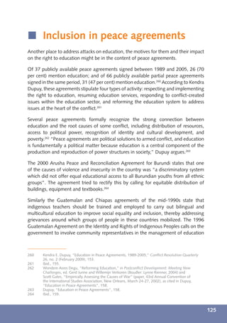 í Inclusion in peace agreements
Another place to address attacks on education, the motives for them and their impact
on the right to education might be in the content of peace agreements.

Of 37 publicly available peace agreements signed between 1989 and 2005, 26 (70
per cent) mention education; and of 66 publicly available partial peace agreements
signed in the same period, 31 (47 per cent) mention education.260 According to Kendra
Dupuy, these agreements stipulate four types of activity: respecting and implementing
the right to education, resuming education services, responding to conﬂict-created
issues within the education sector, and reforming the education system to address
issues at the heart of the conﬂict.261

Several peace agreements formally recognize the strong connection between
education and the root causes of some conﬂict, including distribution of resources,
access to political power, recognition of identity and cultural development, and
poverty.262 “Peace agreements are political solutions to armed conﬂict, and education
is fundamentally a political matter because education is a central component of the
production and reproduction of power structures in society,” Dupuy argues.263

The 2000 Arusha Peace and Reconciliation Agreement for Burundi states that one
of the causes of violence and insecurity in the country was “a discriminatory system
which did not offer equal educational access to all Burundian youths from all ethnic
groups”. The agreement tried to rectify this by calling for equitable distribution of
buildings, equipment and textbooks.264

Similarly the Guatemalan and Chiapas agreements of the mid-1990s state that
indigenous teachers should be trained and employed to carry out bilingual and
multicultural education to improve social equality and inclusion, thereby addressing
grievances around which groups of people in these countries mobilized. The 1996
Guatemalan Agreement on the Identity and Rights of Indigenous Peoples calls on the
government to involve community representatives in the management of education



260    Kendra E. Dupuy, “Education in Peace Agreements, 1989-2005,” Conﬂict Resolution Quarterly
       26, no. 2 (February 2009), 153.
261    Ibid., 155.
262    Wondem Asres Degu, “Reforming Education,” in Postconﬂict Development: Meeting New
       Challenges, ed. Gerd Junne and Willemijn Verkoren (Boudler: Lynne Rienner, 2004) and
       Scott Gates, “Empirically Assessing the Causes of War” (paper, 43rd Annual Convention of
       the International Studies Association, New Orleans, March 24-27, 2002), as cited in Dupuy,
       “Education in Peace Agreements”, 158.
263    Dupuy, “Education in Peace Agreements”, 158.
264    Ibid., 159.



                                                                                                    125
 