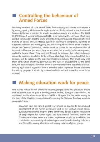 í Controlling the behaviour of
  Armed Forces
Deterring members of state armed forces from carrying out attacks may require a
tightening up of guidelines on the implementation of international humanitarian and
human rights law in relation to attacks on civilian objects and civilians. The 2009
UNESCO expert seminar in Paris was told by legal experts with experience of advising
combat commanders that the key to preventing violations is good discipline; effective
training of troops; and an effective system of listening to complaints, reporting all
suspected violations and investigating and prosecuting where there is a case to answer.
Under the Geneva Convention, soldiers must be trained in the implementation of
international law not just when they are recruited but annually, before deployment,
and in the theatre of war. They must be informed, for instance, that collateral damage
cannot be excessive in relation to the military advantage to be gained and that their
decisions will be judged on the expected impact on civilians. They must carry with
them cards which effectively communicate the rules of engagement. At the same
time, the advice on operational law given to commanders on the battleﬁeld is critical.
Military legal experts argue that there is a need to better stigmatize the use of schools
for military purposes if attacks by national and international armed forces are to be
reduced.



í Making education work for peace
One way to reduce the risk of schools becoming targets in the ﬁrst place is to ensure
that education plays its part in building peace, before, during or after conﬂict. As
mentioned in Education under Attack (2007), a blueprint for this exists already in
the form of the 1966 Recommendation Concerning the Status of Teachers, which in
paragraph 3 states:

       Education from the earliest school years should be directed to the all-round
       development of the human personality and to the spiritual, moral, social,
       cultural and economic progress of the community, as well as to the inculcation
       of deep respect for human rights and fundamental freedoms; within the
       framework of these values the utmost importance should be attached to the
       contribution to be made by education to peace and to understanding, tolerance
       and friendship among all nations and among racial or religious groups.




                                                                                            127
 