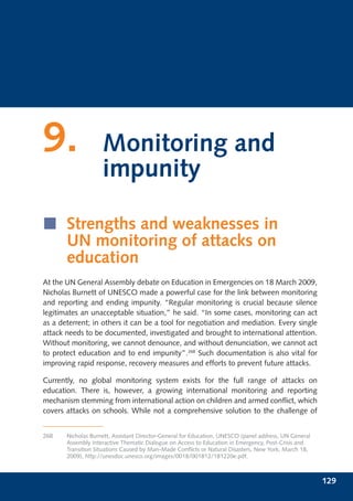 9.                  Monitoring and
                    impunity

í Strengths and weaknesses in
  UN monitoring of attacks on
  education
At the UN General Assembly debate on Education in Emergencies on 18 March 2009,
Nicholas Burnett of UNESCO made a powerful case for the link between monitoring
and reporting and ending impunity. “Regular monitoring is crucial because silence
legitimates an unacceptable situation,” he said. “In some cases, monitoring can act
as a deterrent; in others it can be a tool for negotiation and mediation. Every single
attack needs to be documented, investigated and brought to international attention.
Without monitoring, we cannot denounce, and without denunciation, we cannot act
to protect education and to end impunity”.268 Such documentation is also vital for
improving rapid response, recovery measures and efforts to prevent future attacks.

Currently, no global monitoring system exists for the full range of attacks on
education. There is, however, a growing international monitoring and reporting
mechanism stemming from international action on children and armed conﬂict, which
covers attacks on schools. While not a comprehensive solution to the challenge of


268    Nicholas Burnett, Assistant Director-General for Education, UNESCO (panel address, UN General
       Assembly Interactive Thematic Dialogue on Access to Education in Emergency, Post-Crisis and
       Transition Situations Caused by Man-Made Conﬂicts or Natural Disasters, New York, March 18,
       2009), http://unesdoc.unesco.org/images/0018/001812/181220e.pdf.



                                                                                                       129
 