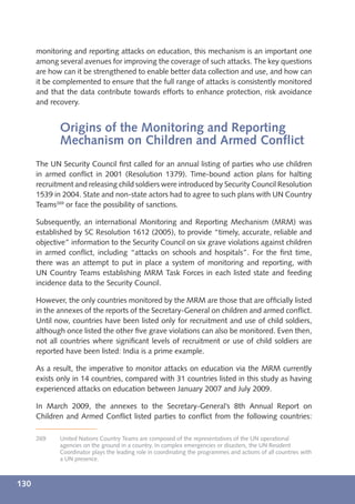 monitoring and reporting attacks on education, this mechanism is an important one
      among several avenues for improving the coverage of such attacks. The key questions
      are how can it be strengthened to enable better data collection and use, and how can
      it be complemented to ensure that the full range of attacks is consistently monitored
      and that the data contribute towards efforts to enhance protection, risk avoidance
      and recovery.


             Origins of the Monitoring and Reporting
             Mechanism on Children and Armed Conﬂict
      The UN Security Council ﬁrst called for an annual listing of parties who use children
      in armed conﬂict in 2001 (Resolution 1379). Time-bound action plans for halting
      recruitment and releasing child soldiers were introduced by Security Council Resolution
      1539 in 2004. State and non-state actors had to agree to such plans with UN Country
      Teams269 or face the possibility of sanctions.

      Subsequently, an international Monitoring and Reporting Mechanism (MRM) was
      established by SC Resolution 1612 (2005), to provide “timely, accurate, reliable and
      objective” information to the Security Council on six grave violations against children
      in armed conﬂict, including “attacks on schools and hospitals”. For the ﬁrst time,
      there was an attempt to put in place a system of monitoring and reporting, with
      UN Country Teams establishing MRM Task Forces in each listed state and feeding
      incidence data to the Security Council.

      However, the only countries monitored by the MRM are those that are ofﬁcially listed
      in the annexes of the reports of the Secretary-General on children and armed conﬂict.
      Until now, countries have been listed only for recruitment and use of child soldiers,
      although once listed the other ﬁve grave violations can also be monitored. Even then,
      not all countries where signiﬁcant levels of recruitment or use of child soldiers are
      reported have been listed: India is a prime example.

      As a result, the imperative to monitor attacks on education via the MRM currently
      exists only in 14 countries, compared with 31 countries listed in this study as having
      experienced attacks on education between January 2007 and July 2009.

      In March 2009, the annexes to the Secretary-General’s 8th Annual Report on
      Children and Armed Conﬂict listed parties to conﬂict from the following countries:

      269    United Nations Country Teams are composed of the representatives of the UN operational
             agencies on the ground in a country. In complex emergencies or disasters, the UN Resident
             Coordinator plays the leading role in coordinating the programmes and actions of all countries with
             a UN presence.



130
 