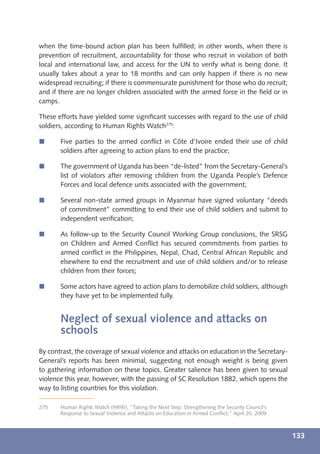 when the time-bound action plan has been fulﬁlled; in other words, when there is
prevention of recruitment, accountability for those who recruit in violation of both
local and international law, and access for the UN to verify what is being done. It
usually takes about a year to 18 months and can only happen if there is no new
widespread recruiting; if there is commensurate punishment for those who do recruit;
and if there are no longer children associated with the armed force in the ﬁeld or in
camps.

These efforts have yielded some signiﬁcant successes with regard to the use of child
soldiers, according to Human Rights Watch275:

í      Five parties to the armed conﬂict in Côte d’Ivoire ended their use of child
       soldiers after agreeing to action plans to end the practice;

í      The government of Uganda has been “de-listed” from the Secretary-General’s
       list of violators after removing children from the Uganda People’s Defence
       Forces and local defence units associated with the government;

í      Several non-state armed groups in Myanmar have signed voluntary “deeds
       of commitment” committing to end their use of child soldiers and submit to
       independent veriﬁcation;

í      As follow-up to the Security Council Working Group conclusions, the SRSG
       on Children and Armed Conﬂict has secured commitments from parties to
       armed conﬂict in the Philippines, Nepal, Chad, Central African Republic and
       elsewhere to end the recruitment and use of child soldiers and/or to release
       children from their forces;

í      Some actors have agreed to action plans to demobilize child soldiers, although
       they have yet to be implemented fully.


       Neglect of sexual violence and attacks on
       schools
By contrast, the coverage of sexual violence and attacks on education in the Secretary-
General’s reports has been minimal, suggesting not enough weight is being given
to gathering information on these topics. Greater salience has been given to sexual
violence this year, however, with the passing of SC Resolution 1882, which opens the
way to listing countries for this violation.

275    Human Rights Watch (HRW), “Taking the Next Step: Strengthening the Security Council’s
       Response to Sexual Violence and Attacks on Education in Armed Conﬂict,” April 20, 2009.



                                                                                                 133
 
