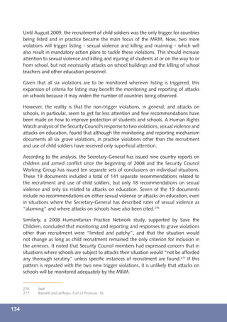 Until August 2009, the recruitment of child soldiers was the only trigger for countries
      being listed and in practice became the main focus of the MRM. Now, two more
      violations will trigger listing - sexual violence and killing and maiming - which will
      also result in mandatory action plans to tackle these violations. This should increase
      attention to sexual violence and killing and injuring of students at or on the way to or
      from school, but not necessarily attacks on school buildings and the killing of school
      teachers and other education personnel.

      Given that all six violations are to be monitored wherever listing is triggered, this
      expansion of criteria for listing may beneﬁt the monitoring and reporting of attacks
      on schools because it may widen the number of countries being observed.

      However, the reality is that the non-trigger violations, in general, and attacks on
      schools, in particular, seem to get far less attention and few recommendations have
      been made on how to improve protection of students and schools. A Human Rights
      Watch analysis of the Security Council’s response to two violations, sexual violence and
      attacks on education, found that although the monitoring and reporting mechanism
      documents all six grave violations, in practice violations other than the recruitment
      and use of child soldiers have received only superﬁcial attention.

      According to the analysis, the Secretary-General has issued nine country reports on
      children and armed conﬂict since the beginning of 2008 and the Security Council
      Working Group has issued ten separate sets of conclusions on individual situations.
      These 19 documents included a total of 141 separate recommendations related to
      the recruitment and use of child soldiers, but only 18 recommendations on sexual
      violence and only six related to attacks on education. Seven of the 19 documents
      include no recommendations on either sexual violence or attacks on education, even
      in situations where the Secretary-General has described rates of sexual violence as
      “alarming” and where attacks on schools have also been cited.276

      Similarly, a 2008 Humanitarian Practice Network study, supported by Save the
      Children, concluded that monitoring and reporting and responses to grave violations
      other than recruitment were “limited and patchy”, and that the situation would
      not change as long as child recruitment remained the only criterion for inclusion in
      the annexes. It noted that Security Council members had expressed concern that in
      situations where schools are subject to attacks their situation would “not be afforded
      any thorough scrutiny” unless speciﬁc instances of recruitment are found.277 If this
      pattern is repeated with the two new trigger violations, it is unlikely that attacks on
      schools will be monitored adequately by the MRM.


      276    Ibid.
      277    Barnett and Jefferys, Full of Promise, 16.



134
 