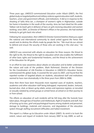 Three years ago, UNESCO commissioned Education under Attack (2007), the ﬁrst
     global study on targeted political and military violence against education staff, students,
     teachers, union and government ofﬁcials, and institutions. It did so in response to the
     shooting of Saﬁa Ama Jan, a champion of women’s rights in Afghanistan, outside
     her home in Kandahar in the south of the country. Ama Jan had risked her life under
     Taliban rule to teach girls in deﬁance of bans on girls receiving education and women
     working; since 2001, as Director of Women’s Affairs in her province, she had worked
     tirelessly to get girls back into school.

     Following her assassination, then UNESCO Director-General Koïchiro Matsuura urged
     the national and international community to stand united against the forces that
     would seek to destroy the efforts made by people like her. “We must do our utmost
     to defend and ensure the security of those who are working in this vital area,” he
     said.

     UNESCO was concerned with attacks on education for three reasons: the threat to
     the right to life, the threat to the right to education which also enables the fulﬁlment
     of other basic rights and fundamental freedoms, and the threat to the achievement
     of the Education for All goals.

     In an effort to raise awareness about attacks on education and to better understand
     the nature and scale of the problem, Mark Richmond, Director of the Division
     for the Coordination of UN Priorities in Education in UNESCO’s Education Sector,
     commissioned the global study. It covered the ten years to 2007, and found that the
     reported number of targeted attacks on students, educational staff and institutions
     seemed to have risen dramatically in the three years from 2004 to 2006.

     Since then there have been thousands more reported cases of students, teachers,
     academics and other education staff being kidnapped, imprisoned, beaten, tortured,
     burned alive, shot, or blown up by rebels, armies and repressive regimes; or recruited
     or sexually violated by armed groups or armed forces at school or on their journey to
     or from school.

     The effects on education of such incidents will be felt long after the funerals have
     taken place, through loss of teachers and intellectuals, ﬂight of students and staff, fear
     of turning up to class, grief and psychological trauma among students and personnel,
     damage to buildings, materials and resources, and degradation of the education
     system through stafﬁng recruitment difﬁculties and halted investment.

     This report is a follow-up to Education under Attack (2007). Its remit is to track the
     extent, nature and impact of incidents from January 2007 to July 2009, as well as




14
 