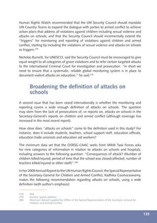 Human Rights Watch recommended that the UN Security Council should mandate
UN Country Teams to expand the dialogue with parties to armed conﬂict to achieve
action plans that address all violations against children including sexual violence and
attacks on schools; and that the Security Council should incrementally extend the
“triggers” for monitoring and reporting of violations against children and armed
conﬂict, starting by including the violations of sexual violence and attacks on schools
as triggers.278

Nicholas Burnett, for UNESCO, said the Security Council must be encouraged to give
equal weight to all categories of grave violations and to refer certain targeted attacks
to the International Criminal Court for investigation and prosecution. “In short we
need to ensure that a systematic, reliable global monitoring system is in place to
document violent attacks on education,” he said.279


       Broadening the deﬁnition of attacks on
       schools
A second issue that has been raised internationally is whether the monitoring and
reporting covers a wide enough deﬁnition of attacks on schools. The question
may stem from the lack of prosecutions of, or reports on, attacks on schools in the
Secretary-General’s reports on children and armed conﬂict (although coverage has
increased in the most recent report).

How close does “attacks on schools” come to the deﬁnition used in this study? For
instance, does it include students, teachers, school support staff, education ofﬁcials,
education trade unionists and education aid workers?

The minimum data set that the OSRSG-CAAC seeks from MRM Task Forces asks
for nine categories of information in relation to attacks on schools and hospitals,
including answers to the following question: “Consequences of attack? (Number of
children killed/injured; period of time that the school was closed/affected; number of
teachers killed/injured or other staff)”.280

In her 2009 Annual Report to the UN Human Rights Council, the Special Representative
of the Secretary-General for Children and Armed Conﬂict, Radhika Coomaraswamy,
makes the following recommendation regarding attacks on schools, using a wide
deﬁnition (with author’s emphasis):

278    Ibid.
279    Burnett, (panel address).
280    Minimum dataset supplied by Ofﬁce of the Special Representative of the Secretary-General for
       Children and Armed Conﬂict.



                                                                                                      135
 
