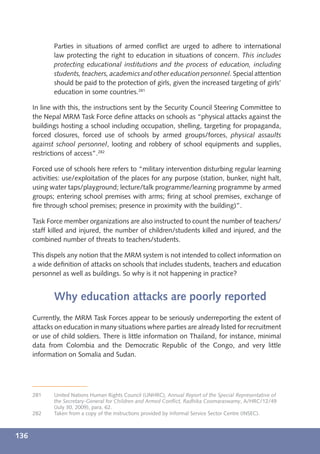 Parties in situations of armed conﬂict are urged to adhere to international
             law protecting the right to education in situations of concern. This includes
             protecting educational institutions and the process of education, including
             students, teachers, academics and other education personnel. Special attention
             should be paid to the protection of girls, given the increased targeting of girls’
             education in some countries.281

      In line with this, the instructions sent by the Security Council Steering Committee to
      the Nepal MRM Task Force deﬁne attacks on schools as “physical attacks against the
      buildings hosting a school including occupation, shelling, targeting for propaganda,
      forced closures, forced use of schools by armed groups/forces, physical assaults
      against school personnel, looting and robbery of school equipments and supplies,
      restrictions of access”.282

      Forced use of schools here refers to “military intervention disturbing regular learning
      activities: use/exploitation of the places for any purpose (station, bunker, night halt,
      using water taps/playground; lecture/talk programme/learning programme by armed
      groups; entering school premises with arms; ﬁring at school premises, exchange of
      ﬁre through school premises; presence in proximity with the building)”.

      Task Force member organizations are also instructed to count the number of teachers/
      staff killed and injured, the number of children/students killed and injured, and the
      combined number of threats to teachers/students.

      This dispels any notion that the MRM system is not intended to collect information on
      a wide deﬁnition of attacks on schools that includes students, teachers and education
      personnel as well as buildings. So why is it not happening in practice?


             Why education attacks are poorly reported
      Currently, the MRM Task Forces appear to be seriously underreporting the extent of
      attacks on education in many situations where parties are already listed for recruitment
      or use of child soldiers. There is little information on Thailand, for instance, minimal
      data from Colombia and the Democratic Republic of the Congo, and very little
      information on Somalia and Sudan.




      281    United Nations Human Rights Council (UNHRC), Annual Report of the Special Representative of
             the Secretary-General for Children and Armed Conﬂict, Radhika Coomaraswamy, A/HRC/12/49
             (July 30, 2009), para. 62.
      282    Taken from a copy of the instructions provided by Informal Service Sector Centre (INSEC).



136
 