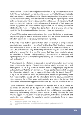 There has been a failure to encourage the involvement of key education sector actors
(both UN and civil society) and get them to address and highlight issues relating to
attacks on education. It would appear that education organizations have yet to become
closely and/or consistently involved with the monitoring and reporting mechanism
and in some cases, may not even be aware of its existence. As yet, no community of
practice on reporting on these violations has emerged. As a result of their absence or
lack of engagement, education-oriented organizations are not feeding information
into the Country Teams for the Secretary-General’s reports or proposing actions they
would like the Security Council to take to protect children and education.

Where MRM reporting on education attacks does occur, it is limited to an exclusive
emphasis on physical attacks while other threats and the impact on children and
education systems are conspicuously lacking in such reporting.

It should be noted that two general factors affect any attempt to bring education
organizations on board. One is lack of staff and funding. Most Task Force members
have added MRM activities to their workload with little or no expansion of capacity.
Even UNICEF has received very little funding for implementing the MRM. As Barnett
and Jefferys argue, there is a need to ensure that Task Forces routinely receive
resources both to facilitate capacity-building for their members in monitoring and
reporting and to ensure that monitoring and reporting are undertaken to a sufﬁcient
scale and quality.283

Another factor is the reluctance to cooperate in collecting information about human
rights violations due to fear of threats or retributive attacks by armed forces and
armed groups. NGOs may also have concerns about risking principles of partiality
and neutrality, as Watchlist on Children and Armed Conﬂict has reported, because
the information collected is used to trigger political action by the Security Council.284
Many NGOs are concerned about the possibility that information gathered by MRM
Task Forces might be shared with the International Criminal Court, particularly in
countries where the ICC has issued indictments for war crimes, due to fears that
commanders and others facing potential indictment will carry out punitive attacks.285

Greater involvement of education-oriented UN agencies and NGOs is needed to
put attacks on education on the agenda of country-level MRM Task Forces. But
these organizations are caught in a quandary: if they could become more active in
monitoring and reporting education attacks, they could lobby effectively for more
ﬁnancial support for preventive recovery programmes, but without extra funds and
training they may not have the capacity to monitor such attacks. There is a case,

283    Barnett and Jefferys, Full of Promise, 15, 20.
284    Watchlist on Children and Armed Conﬂict, Getting it Done and Doing it Right, 11.
285    Ibid., 17.



                                                                                            137
 