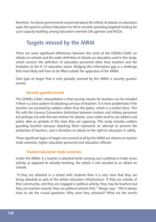 therefore, for donor governments concerned about the effects of attacks on education
      upon the quest to achieve Education for All to consider providing targeted funding for
      such capacity-building among education-oriented UN agencies and NGOs.


             Targets missed by the MRM
      There are some signiﬁcant differences between the remit of the OSRSG-CAAC on
      attacks on schools and the wider deﬁnition of attacks on education used in this study,
      which concern the deﬁnition of education personnel other than teachers and the
      limitation to the K-12 education sector. Bridging this information gap is a challenge
      that most likely will have to be ﬁlled outside the apparatus of the MRM.

      One type of target that is only partially covered by the MRM is security guards/
      escorts:

             Security guards/escorts
      The OSRSG-CAAC interpretation is that security escorts for teachers can be included
      if there is a clear pattern of attacking convoys of teachers. It is more problematic if the
      teachers are escorted by soldiers rather than the police, which is a civilian force. This
      ﬁts with the Geneva Convention distinction between civilians and military personnel
      but perhaps not with the real motives for attacks, since rebels tend to see soldiers and
      police alike as symbols of the state they are opposing. This study includes soldiers
      guarding teachers because attacking them represents an attempt to prevent the
      protection of teachers, and is therefore an attack on the right to education in safety.

      Three signiﬁcant types of target not covered at all by the MRM are attacks on teacher
      trade unionists, higher education personnel and education ofﬁcials:

             Teacher/education trade unionists
      Under the MRM, if a teacher is attacked while carrying out a political or trade union
      activity as opposed to actually teaching, the attack is not counted as an attack on
      schools.

      “If they are attacked in a school with students then it is very clear that they are
      being attacked as part of the whole education infrastructure. If they are outside of
      their community, and they are engaged in political activity, they may be teachers but
      they are teachers second, they are political activists ﬁrst,” Wargo says. “We’d always
      have to ask the crucial questions: Why were they attacked? What are the events




138
 