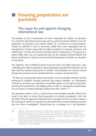 í Ensuring perpetrators are
  punished
       The cases for and against changing
       international law
The problem of lack of prosecution of those responsible for attacks on education
has vexed the international community and has gained increased attention since the
publication of Education under Attack (2007). At a conference on Iraqi education,
hosted by UNESCO in Paris in November 2008, there were widespread calls for
investigations of those responsible for killing hundreds of university professors and
intellectuals.290 At the UN General Assembly debate on Education in Emergencies in
March 2009, there was an impassioned plea by Her Highness Sheikha Mozah Bint
Nasser Al-Missned, of Qatar, to ensure that the perpetrators of attacks on education
are punished.

Her Highness, who is UNESCO Special Envoy for Basic and Higher Education, said:
“Upholding the right to education requires protecting educational institutions and all
their staff from attacks during times of conﬂicts. This protection can only be ensured
through the presence of two essential elements: sanctions and punishment.

“To that end, existing international conventions must be activated and their content
enhanced to establish, through profound and serious reﬂection, an international
mechanism, practical and operational, to prohibit attacks on the right to education,
punishing the perpetrators and obliging them to offer an appropriate compensation
for any human or material damage resulting from their actions”.291

Key questions raised in and as a result of the ensuing debate included: What more
needs to be done to ensure that perpetrators are actually investigated, tried and
punished? Was the apparent widespread lack of progress on this issue due to gaps in
the coverage of attacks on education by international law or the monitoring processes
that can inform investigators? Should there be a campaign for a UN resolution?


290    UNESCO, International Conference on the Right to Education in Conﬂict-Affected Countries Stop
       Jeopardizing the Future of Iraq, Paris, October 30 - November 1, 2008, focused on access to
       education, protection of Iraqi intellectuals, and educational issues facing Iraqi universities, IDPs and
       refugees. It was attended by Iraqi ministers, ofﬁcials and academic leaders and supported by the
       Ofﬁce of HH Sheikha Mozah Bint Nasser Al-Missned.
291    United Nations General Assembly (UNGA), “Speech by Her Highness Sheikha Mozah Bint Nasser
       Al-Missned of Qatar: Opening Session of the Thematic and Interactive Debate on Education in
       Emergencies,” March 18, 2009.



                                                                                                                  141
 