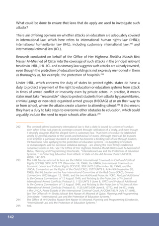 What could be done to ensure that laws that do apply are used to investigate such
      attacks?

      There are differing opinions on whether attacks on education are adequately covered
      in international law, which here refers to international human rights law (IHRL);
      international humanitarian law (IHL), including customary international law;292 and
      international criminal law (ICL).

      Research conducted on behalf of the Ofﬁce of Her Highness Sheikha Mozah Bint
      Nasser Al-Missned of Qatar into the coverage of such attacks in the principal relevant
      treaties in IHRL, IHL, ICL and customary law suggests such attacks are already covered,
      even though the protection of education buildings is not expressly mentioned in them
      as thoroughly as, for example, the protection of hospitals.293

      Under IHRL, which concerns the duty of states to protect rights, states do have a
      duty to protect enjoyment of the right to education or education systems from attack
      in times of armed conﬂict or insecurity even by private actors. In practice, it means
      states must take “reasonable” steps to protect students from attacks by paramilitaries,
      criminal gangs or non-state organized armed groups (NSOAG) at or on their way to
      or from school, where the attacks create a barrier to attending school.294 It also means
      they have a duty to take steps to overcome other obstacles to education, which could
      arguably include the need to repair schools after attack.295


      292    The concept behind customary international law is that a state is bound by a norm of conduct
             even when it has not given its sovereign consent through ratiﬁcation of a treaty, and even though
             it strongly disagrees that the alleged norm is customary law. That norm of conduct is established
             simply by general practice or the words and behaviour of states. Although there can be disputes
             over whether a particular standard of conduct has become a binding rule of law through custom,
             the two basic rules applying to the protection of education systems - no targeting of civilians
             or civilian objects and no excessive collateral damage - are among the most ﬁrmly established
             customary norms in IHL. See The Ofﬁce of Her Highness Sheikha Mozah Bint Nasser Al-Missned of
             Qatar, Planning and Programming Directorate, “International Law and the Protection of Education
             Systems, “ in Protecting Education from Attack: A State-of-the-Art Review (Paris: UNESCO,
             2010), 147-178.
      293    The IHRL treaties referred to here are the UNGA, International Covenant on Civil and Political
             Rights (ICCPR), 999 UNTS 171 (December 16, 1966), the UNGA, International Covenant on
             Economic, Social and Cultural Rights (ICESCR), 993 UNTS 3 (December 16, 1966), and the
             UNGA, Convention on the Rights of the Child (CRC), 1577 UNTS 3, A/44/49 (November 20,
             1989); the IHL treaties are the four International Committee of the Red Cross (ICRC), Geneva
             Conventions (GC) (August 12, 1949), and the two Additional Protocols: ICRC, Protocol Additional
             to the Geneva Conventions of 12 August 1949, and Relating to the Protection of Victims of
             International Armed Conﬂicts (Protocol I), 1125 UNTS 3 (June 8, 1977) and Protocol Additional
             to the Geneva Conventions of 12 August 1949, and Relating to the Protection of Victims of Non-
             International Armed Conﬂicts (Protocol II), 1125 UNTS 609 (June 8, 1977); and the ICL treaty
             is the UNGA, Rome Statute of the International Criminal Court, A/CONF.183/9 (July 17,1998).
             See The Ofﬁce of HH Sheika Mozah Bint Nasser Al-Missned of Qatar, Planning and Programming
             Directorate, “International Law and the Protection of Education Systems.”
      294    The Ofﬁce of HH Sheikha Mozah Bint Nasser Al-Missned, Planning and Programming Directorate,
             “International Law and the Protection of Education Systems.”
      295    Ibid.



142
 