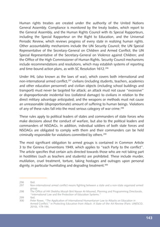 Human rights treaties are created under the authority of the United Nations
General Assembly. Compliance is monitored by the treaty bodies, which report to
the General Assembly, and the Human Rights Council with its Special Rapporteurs,
including the Special Rapporteur on the Right to Education, and the Universal
Periodic Review, which reviews progress of every state in realizing human rights.
Other accountability mechanisms include the UN Security Council; the UN Special
Representative of the Secretary-General on Children and Armed Conﬂict; the UN
Special Representative of the Secretary-General on Violence against Children; and
the Ofﬁce of the High Commissioner of Human Rights. Security Council mechanisms
include recommendations and resolutions, which may establish systems of reporting
and time-bound action plans, as with SC Resolution 1612.296

Under IHL (also known as the laws of war), which covers both international and
non-international armed conﬂict,297 civilians (including students, teachers, academics
and other education personnel) and civilian objects (including school buildings and
transport) must never be targeted for attack; an attack must not cause “excessive”
or disproportionate incidental loss (collateral damage) to civilians in relation to the
direct military advantage anticipated; and the weapons or methods must not cause
an unreasonable (disproportionate) amount of suffering to human beings. Violations
of any of these rules fall into the most serious category of war crime.298

These rules apply to political leaders of states and commanders of state forces who
make decisions about the conduct of warfare, but also to the political leaders and
commanders of NSOAGs. In addition, individual soldiers of both state forces and
NSOAGs are obligated to comply with them and their commanders can be held
criminally responsible for violations committed by others.299

The most signiﬁcant obligation to armed groups is contained in Common Article
3 to the Geneva Conventions 1949, which applies to “each Party to the conﬂict”.
The article speciﬁes that certain acts directed towards those who are not taking part
in hostilities (such as teachers and students) are prohibited. These include murder,
mutilation, cruel treatment, torture, taking hostages and outrages upon personal
dignity, in particular humiliating and degrading treatment.300



296    Ibid.
297    Non-international armed conﬂict means ﬁghting between a state and a non-state organized armed
       group.
298    The Ofﬁce of HH Sheikha Mozah Bint Nasser Al-Missned, Planning and Programming Directorate,
       “International Law and the Protection of Education Systems.”
299    Ibid.
300    Peter Rowe, “The Application of International Humanitarian Law to Attacks on Education in
       Armed Conﬂict,” in Protecting Education from Attack: A State-of-the-Art Review (Paris: UNESCO,
       2010), 179-194.



                                                                                                        143
 