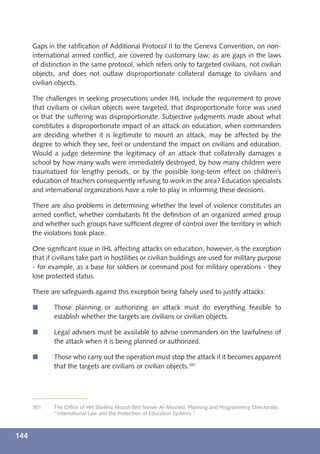 Gaps in the ratiﬁcation of Additional Protocol II to the Geneva Convention, on non-
      international armed conﬂict, are covered by customary law; as are gaps in the laws
      of distinction in the same protocol, which refers only to targeted civilians, not civilian
      objects, and does not outlaw disproportionate collateral damage to civilians and
      civilian objects.

      The challenges in seeking prosecutions under IHL include the requirement to prove
      that civilians or civilian objects were targeted, that disproportionate force was used
      or that the suffering was disproportionate. Subjective judgments made about what
      constitutes a disproportionate impact of an attack on education, when commanders
      are deciding whether it is legitimate to mount an attack, may be affected by the
      degree to which they see, feel or understand the impact on civilians and education.
      Would a judge determine the legitimacy of an attack that collaterally damages a
      school by how many walls were immediately destroyed, by how many children were
      traumatized for lengthy periods, or by the possible long-term effect on children’s
      education of teachers consequently refusing to work in the area? Education specialists
      and international organizations have a role to play in informing these decisions.

      There are also problems in determining whether the level of violence constitutes an
      armed conﬂict, whether combatants ﬁt the deﬁnition of an organized armed group
      and whether such groups have sufﬁcient degree of control over the territory in which
      the violations took place.

      One signiﬁcant issue in IHL affecting attacks on education, however, is the exception
      that if civilians take part in hostilities or civilian buildings are used for military purpose
      - for example, as a base for soldiers or command post for military operations - they
      lose protected status.

      There are safeguards against this exception being falsely used to justify attacks:

      í       Those planning or authorizing an attack must do everything feasible to
              establish whether the targets are civilians or civilian objects.

      í       Legal advisers must be available to advise commanders on the lawfulness of
              the attack when it is being planned or authorized.

      í       Those who carry out the operation must stop the attack if it becomes apparent
              that the targets are civilians or civilian objects.301




      301     The Ofﬁce of HH Sheikha Mozah Bint Nasser Al-Missned, Planning and Programming Directorate,
              “International Law and the Protection of Education Systems.”



144
 