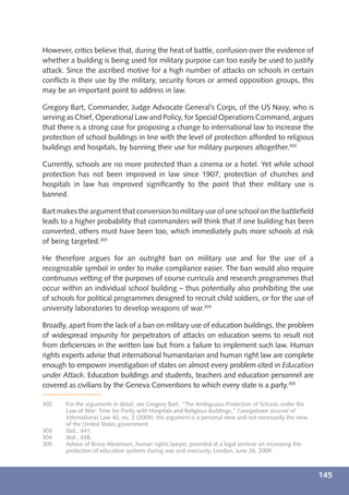 However, critics believe that, during the heat of battle, confusion over the evidence of
whether a building is being used for military purpose can too easily be used to justify
attack. Since the ascribed motive for a high number of attacks on schools in certain
conﬂicts is their use by the military, security forces or armed opposition groups, this
may be an important point to address in law.

Gregory Bart, Commander, Judge Advocate General’s Corps, of the US Navy, who is
serving as Chief, Operational Law and Policy, for Special Operations Command, argues
that there is a strong case for proposing a change to international law to increase the
protection of school buildings in line with the level of protection afforded to religious
buildings and hospitals, by banning their use for military purposes altogether.302

Currently, schools are no more protected than a cinema or a hotel. Yet while school
protection has not been improved in law since 1907, protection of churches and
hospitals in law has improved signiﬁcantly to the point that their military use is
banned.

Bart makes the argument that conversion to military use of one school on the battleﬁeld
leads to a higher probability that commanders will think that if one building has been
converted, others must have been too, which immediately puts more schools at risk
of being targeted.303

He therefore argues for an outright ban on military use and for the use of a
recognizable symbol in order to make compliance easier. The ban would also require
continuous vetting of the purposes of course curricula and research programmes that
occur within an individual school building – thus potentially also prohibiting the use
of schools for political programmes designed to recruit child soldiers, or for the use of
university laboratories to develop weapons of war.304

Broadly, apart from the lack of a ban on military use of education buildings, the problem
of widespread impunity for perpetrators of attacks on education seems to result not
from deﬁciencies in the written law but from a failure to implement such law. Human
rights experts advise that international humanitarian and human right law are complete
enough to empower investigation of states on almost every problem cited in Education
under Attack. Education buildings and students, teachers and education personnel are
covered as civilians by the Geneva Conventions to which every state is a party.305

302    For the arguments in detail, see Gregory Bart, “The Ambiguous Protection of Schools under the
       Law of War: Time for Parity with Hospitals and Religious Buildings,” Georgetown Journal of
       International Law 40, no. 2 (2009). His argument is a personal view and not necessarily the view
       of the United States government.
303    Ibid., 441.
304    Ibid., 438.
305    Advice of Bruce Abramson, human rights lawyer, provided at a legal seminar on increasing the
       protection of education systems during war and insecurity, London, June 26, 2009.



                                                                                                          145
 