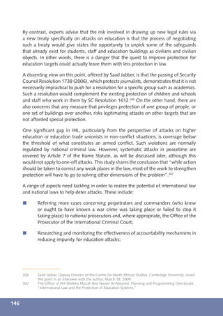 By contrast, experts advise that the risk involved in drawing up new legal rules via
      a new treaty speciﬁcally on attacks on education is that the process of negotiating
      such a treaty would give states the opportunity to unpick some of the safeguards
      that already exist for students, staff and education buildings as civilians and civilian
      objects. In other words, there is a danger that the quest to improve protection for
      education targets could actually leave them with less protection in law.

      A dissenting view on this point, offered by Saad Jabber, is that the passing of Security
      Council Resolution 1738 (2006), which protects journalists, demonstrates that it is not
      necessarily impractical to push for a resolution for a speciﬁc group such as academics.
      Such a resolution would complement the existing protection of children and schools
      and staff who work in them by SC Resolution 1612.306 On the other hand, there are
      also concerns that any measure that privileges protection of one group of people, or
      one set of buildings over another, risks legitimating attacks on other targets that are
      not afforded special protection.

      One signiﬁcant gap in IHL, particularly from the perspective of attacks on higher
      education or education trade unionists in non-conﬂict situations, is coverage below
      the threshold of what constitutes an armed conﬂict. Such violations are normally
      regulated by national criminal law. However, systematic attacks in peacetime are
      covered by Article 7 of the Rome Statute, as will be discussed later, although this
      would not apply to one-off attacks. This study shares the conclusion that “while action
      should be taken to correct any weak places in the law, most of the work to strengthen
      protection will have to go to solving other dimensions of the problem”.307

      A range of aspects need tackling in order to realize the potential of international law
      and national laws to help deter attacks. These include:

      í      Referring more cases concerning perpetrators and commanders (who knew
             or ought to have known a war crime was taking place or failed to stop it
             taking place) to national prosecutors and, where appropriate, the Ofﬁce of the
             Prosecutor of the International Criminal Court;

      í      Researching and monitoring the effectiveness of accountability mechanisms in
             reducing impunity for education attacks;




      306    Saad Jabbar, Deputy Director of the Centre for North African Studies, Cambridge University, raised
             this point in an interview with the author, March 18, 2009.
      307    The Ofﬁce of HH Sheikha Mozah Bint Nasser Al-Missned, Planning and Programming Directorate,
             “International Law and the Protection of Education Systems.”



146
 