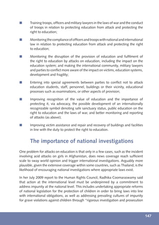 í      Training troops, ofﬁcers and military lawyers in the laws of war and the conduct
       of troops in relation to protecting education from attack and protecting the
       right to education;

í      Monitoring the compliance of ofﬁcers and troops with national and international
       law in relation to protecting education from attack and protecting the right
       to education;

í      Monitoring the disruption of the provision of education and fulﬁlment of
       the right to education by attacks on education, including the impact on the
       education system; and making the international community, military lawyers
       and parties to conﬂict more aware of the impact on victims, education systems,
       development and fragility;

í      Entering into special agreements between parties to conﬂict not to attack
       education students, staff, personnel, buildings or their vicinity, educational
       processes such as examinations, or other aspects of provision;

í      Improving recognition of the value of education and the importance of
       protecting it, via advocacy, the possible development of an internationally
       recognizable symbol denoting safe sanctuary status, public education on the
       right to education and the laws of war, and better monitoring and reporting
       of attacks (as above);

í      Improving victim assistance and repair and recovery of buildings and facilities
       in line with the duty to protect the right to education.


       The importance of national investigations
One problem for attacks on education is that only in a few cases, such as the incident
involving acid attacks on girls in Afghanistan, does news coverage reach sufﬁcient
scale to sway world opinion and trigger international investigations. Arguably more
plausible, given the extensive coverage within some countries, such as Thailand, is the
likelihood of encouraging national investigations where appropriate laws exist.

In her July 2009 report to the Human Rights Council, Radhika Coomaraswamy said
that action at the international level must be underpinned by a commitment to
address impunity at the national level. This includes undertaking appropriate reforms
of national legislation for the protection of children in order to bring laws into line
with international obligations, as well as addressing prevailing cultures of impunity
for grave violations against children through “rigorous investigation and prosecution



                                                                                          147
 