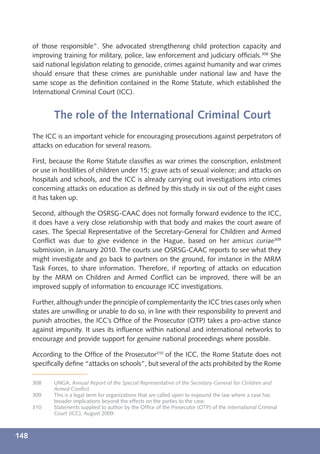 of those responsible”. She advocated strengthening child protection capacity and
      improving training for military, police, law enforcement and judiciary ofﬁcials.308 She
      said national legislation relating to genocide, crimes against humanity and war crimes
      should ensure that these crimes are punishable under national law and have the
      same scope as the deﬁnition contained in the Rome Statute, which established the
      International Criminal Court (ICC).


             The role of the International Criminal Court
      The ICC is an important vehicle for encouraging prosecutions against perpetrators of
      attacks on education for several reasons.

      First, because the Rome Statute classiﬁes as war crimes the conscription, enlistment
      or use in hostilities of children under 15; grave acts of sexual violence; and attacks on
      hospitals and schools, and the ICC is already carrying out investigations into crimes
      concerning attacks on education as deﬁned by this study in six out of the eight cases
      it has taken up.

      Second, although the OSRSG-CAAC does not formally forward evidence to the ICC,
      it does have a very close relationship with that body and makes the court aware of
      cases. The Special Representative of the Secretary-General for Children and Armed
      Conﬂict was due to give evidence in the Hague, based on her amicus curiae309
      submission, in January 2010. The courts use OSRSG-CAAC reports to see what they
      might investigate and go back to partners on the ground, for instance in the MRM
      Task Forces, to share information. Therefore, if reporting of attacks on education
      by the MRM on Children and Armed Conﬂict can be improved, there will be an
      improved supply of information to encourage ICC investigations.

      Further, although under the principle of complementarity the ICC tries cases only when
      states are unwilling or unable to do so, in line with their responsibility to prevent and
      punish atrocities, the ICC’s Ofﬁce of the Prosecutor (OTP) takes a pro-active stance
      against impunity. It uses its inﬂuence within national and international networks to
      encourage and provide support for genuine national proceedings where possible.

      According to the Ofﬁce of the Prosecutor310 of the ICC, the Rome Statute does not
      speciﬁcally deﬁne “attacks on schools”, but several of the acts prohibited by the Rome

      308    UNGA, Annual Report of the Special Representative of the Secretary-General for Children and
             Armed Conﬂict.
      309    This is a legal term for organizations that are called upon to expound the law where a case has
             broader implications beyond the effects on the parties to the case.
      310    Statements supplied to author by the Ofﬁce of the Prosecutor (OTP) of the International Criminal
             Court (ICC), August 2009.



148
 