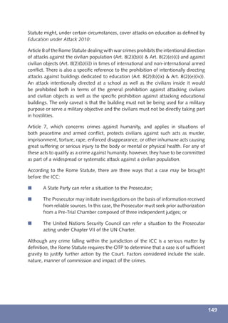 Statute might, under certain circumstances, cover attacks on education as deﬁned by
Education under Attack 2010:

Article 8 of the Rome Statute dealing with war crimes prohibits the intentional direction
of attacks against the civilian population (Art. 8(2)(b)(i) & Art. 8(2)(e)(i)) and against
civilian objects (Art. 8(2)(b)(ii)) in times of international and non-international armed
conﬂict. There is also a speciﬁc reference to the prohibition of intentionally directing
attacks against buildings dedicated to education (Art. 8(2)(b)(ix) & Art. 8(2)(e)(iv)).
An attack intentionally directed at a school as well as the civilians inside it would
be prohibited both in terms of the general prohibition against attacking civilians
and civilian objects as well as the speciﬁc prohibition against attacking educational
buildings. The only caveat is that the building must not be being used for a military
purpose or serve a military objective and the civilians must not be directly taking part
in hostilities.

Article 7, which concerns crimes against humanity, and applies in situations of
both peacetime and armed conﬂict, protects civilians against such acts as murder,
imprisonment, torture, rape, enforced disappearance, or other inhumane acts causing
great suffering or serious injury to the body or mental or physical health. For any of
these acts to qualify as a crime against humanity, however, they have to be committed
as part of a widespread or systematic attack against a civilian population.

According to the Rome Statute, there are three ways that a case may be brought
before the ICC:

í      A State Party can refer a situation to the Prosecutor;

í      The Prosecutor may initiate investigations on the basis of information received
       from reliable sources. In this case, the Prosecutor must seek prior authorization
       from a Pre-Trial Chamber composed of three independent judges; or

í      The United Nations Security Council can refer a situation to the Prosecutor
       acting under Chapter VII of the UN Charter.

Although any crime falling within the jurisdiction of the ICC is a serious matter by
deﬁnition, the Rome Statute requires the OTP to determine that a case is of sufﬁcient
gravity to justify further action by the Court. Factors considered include the scale,
nature, manner of commission and impact of the crimes.




                                                                                             149
 