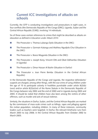 Current ICC investigations of attacks on
             schools
      Currently, the OTP is conducting investigations and prosecutions in eight cases, in
      four conﬂicts (the Democratic Republic of the Congo [DRC], Uganda, Sudan and the
      Central African Republic [CAR]), involving 14 individuals.

      Six of those cases contain references to crimes that might be described as attacks on
      education as deﬁned in Education under Attack 2010:

      í      The Prosecutor v. Thomas Lubanga Dyilo (Situation in the DRC)

      í      The Prosecutor v. Germain Katanga and Mathieu Ngudjolo Chui (Situation in
             the DRC)

      í      The Prosecutor v. Bosco Ntaganda (Situation in the DRC)

      í      The Prosecutor v. Joseph Kony, Vincent Otti and Okot Odhiambo (Situation
             in Uganda)

      í      The Prosecutor v. Omar Hassan Al Bashir (Situation in Darfur)

      í      The Prosecutor v. Jean Pierre Bemba (Situation in the Central African
             Republic)

      In the Democratic Republic of the Congo and Uganda, the respective defendants/
      suspects are charged, among other things, with the war crime of using children under
      the age of 15 to participate actively in hostilities punishable under article 8(2)(b)
      (xxvi) and/or article 8(2)(e)(vii) of the Rome Statute in the Democratic Republic of
      the Congo between July 2002 and the end of 2003 and in Uganda during 2003 and
      2004. It should be noted that children have also been among the victims of other
      offences, such as murder and acts of sexual violence.

      Similarly, the situations in Darfur, Sudan, and the Central African Republic are marked
      by the commission of mass-scale crimes such as killings, rapes and pillaging against
      the civilian population, including children. In many of these instances, community
      leaders such as teachers were targeted. In Darfur, the relevant timeframe runs from
      March 2003 to July 2008; in the Central African Republic from October 2002 to
      March 2003.




150
 