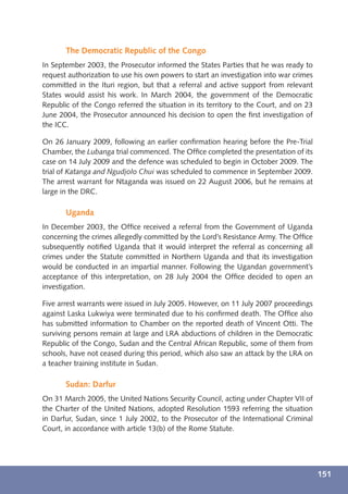 The Democratic Republic of the Congo
In September 2003, the Prosecutor informed the States Parties that he was ready to
request authorization to use his own powers to start an investigation into war crimes
committed in the Ituri region, but that a referral and active support from relevant
States would assist his work. In March 2004, the government of the Democratic
Republic of the Congo referred the situation in its territory to the Court, and on 23
June 2004, the Prosecutor announced his decision to open the ﬁrst investigation of
the ICC.

On 26 January 2009, following an earlier conﬁrmation hearing before the Pre-Trial
Chamber, the Lubanga trial commenced. The Ofﬁce completed the presentation of its
case on 14 July 2009 and the defence was scheduled to begin in October 2009. The
trial of Katanga and Ngudjolo Chui was scheduled to commence in September 2009.
The arrest warrant for Ntaganda was issued on 22 August 2006, but he remains at
large in the DRC.

       Uganda
In December 2003, the Ofﬁce received a referral from the Government of Uganda
concerning the crimes allegedly committed by the Lord’s Resistance Army. The Ofﬁce
subsequently notiﬁed Uganda that it would interpret the referral as concerning all
crimes under the Statute committed in Northern Uganda and that its investigation
would be conducted in an impartial manner. Following the Ugandan government’s
acceptance of this interpretation, on 28 July 2004 the Ofﬁce decided to open an
investigation.

Five arrest warrants were issued in July 2005. However, on 11 July 2007 proceedings
against Laska Lukwiya were terminated due to his conﬁrmed death. The Ofﬁce also
has submitted information to Chamber on the reported death of Vincent Otti. The
surviving persons remain at large and LRA abductions of children in the Democratic
Republic of the Congo, Sudan and the Central African Republic, some of them from
schools, have not ceased during this period, which also saw an attack by the LRA on
a teacher training institute in Sudan.

       Sudan: Darfur
On 31 March 2005, the United Nations Security Council, acting under Chapter VII of
the Charter of the United Nations, adopted Resolution 1593 referring the situation
in Darfur, Sudan, since 1 July 2002, to the Prosecutor of the International Criminal
Court, in accordance with article 13(b) of the Rome Statute.




                                                                                        151
 
