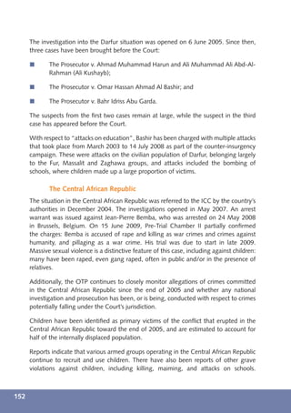 The investigation into the Darfur situation was opened on 6 June 2005. Since then,
      three cases have been brought before the Court:

      í      The Prosecutor v. Ahmad Muhammad Harun and Ali Muhammad Ali Abd-Al-
             Rahman (Ali Kushayb);

      í      The Prosecutor v. Omar Hassan Ahmad Al Bashir; and

      í      The Prosecutor v. Bahr Idriss Abu Garda.

      The suspects from the ﬁrst two cases remain at large, while the suspect in the third
      case has appeared before the Court.

      With respect to “attacks on education”, Bashir has been charged with multiple attacks
      that took place from March 2003 to 14 July 2008 as part of the counter-insurgency
      campaign. These were attacks on the civilian population of Darfur, belonging largely
      to the Fur, Massalit and Zaghawa groups, and attacks included the bombing of
      schools, where children made up a large proportion of victims.

             The Central African Republic
      The situation in the Central African Republic was referred to the ICC by the country’s
      authorities in December 2004. The investigations opened in May 2007. An arrest
      warrant was issued against Jean-Pierre Bemba, who was arrested on 24 May 2008
      in Brussels, Belgium. On 15 June 2009, Pre-Trial Chamber II partially conﬁrmed
      the charges: Bemba is accused of rape and killing as war crimes and crimes against
      humanity, and pillaging as a war crime. His trial was due to start in late 2009.
      Massive sexual violence is a distinctive feature of this case, including against children:
      many have been raped, even gang raped, often in public and/or in the presence of
      relatives.

      Additionally, the OTP continues to closely monitor allegations of crimes committed
      in the Central African Republic since the end of 2005 and whether any national
      investigation and prosecution has been, or is being, conducted with respect to crimes
      potentially falling under the Court’s jurisdiction.

      Children have been identiﬁed as primary victims of the conﬂict that erupted in the
      Central African Republic toward the end of 2005, and are estimated to account for
      half of the internally displaced population.

      Reports indicate that various armed groups operating in the Central African Republic
      continue to recruit and use children. There have also been reports of other grave
      violations against children, including killing, maiming, and attacks on schools.



152
 