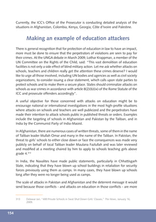 Currently, the ICC’s Ofﬁce of the Prosecutor is conducting detailed analysis of the
      situations in Afghanistan, Colombia, Kenya, Georgia, Côte d’Ivoire and Palestine.


             Making an example of education attackers
      There is general recognition that for protection of education in law to have an impact,
      more must be done to ensure that the perpetrators of violations are seen to pay for
      their crimes. At the UNGA debate in March 2009, Lothar Krappman, a member of the
      UN Committee on the Rights of the Child, said: “This vast demolition of education
      facilities is not only a side effect of blind military action. Let me ask whether attacks on
      schools, teachers and children really get the attention these crimes deserve? I would
      like to urge all those involved, including UN bodies and agencies as well as civil society
      organizations, to consider issuing a clear statement, which calls upon state parties to
      protect schools and to make them a secure place. States should criminalize attacks on
      schools as war crimes in accordance with article 8(2)(b)(ix) of the Rome Statute of the
      ICC and prosecute offenders accordingly”.

      A useful objective for those concerned with attacks on education might be to
      encourage national or international investigations in the most high-proﬁle situations
      where attacks on schools and teachers are well publicized and the perpetrators have
      made their intention to attack schools public in published threats or orders. Examples
      include the targeting of schools in Afghanistan and Pakistan by the Taliban, and in
      India by the Communist Party of India-Maoist.

      In Afghanistan, there are numerous cases of written threats, some of them in the name
      of Taliban leader Mullah Omar and many in the name of the Taliban. In Pakistan, the
      threat to girls’ schools to either close down or face the consequences was made very
      publicly on behalf of local Taliban leader Maulana Fazlullah and was later reviewed
      and modiﬁed at a meeting chaired by him to apply to schools teaching girls above
      grade 4.313

      In India, the Naxalites have made public statements, particularly in Chhattisgarh
      State, indicating that they have blown up school buildings in retaliation for security
      forces previously using them as camps. In many cases, they have blown up schools
      long after they were no longer being used as camps.

      The scale of attacks in Pakistan and Afghanistan and the deterrent message it would
      send because those conﬂicts - and attacks on education in those conﬂicts - are more


      313    Delawar Jan, “400 Private Schools in Swat Shut Down Girls’ Classes,” The News, January 16,
             2009.



154
 
