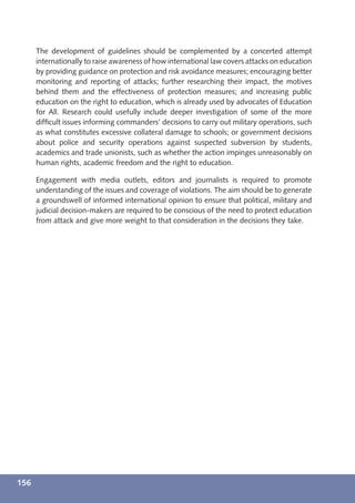 The development of guidelines should be complemented by a concerted attempt
      internationally to raise awareness of how international law covers attacks on education
      by providing guidance on protection and risk avoidance measures; encouraging better
      monitoring and reporting of attacks; further researching their impact, the motives
      behind them and the effectiveness of protection measures; and increasing public
      education on the right to education, which is already used by advocates of Education
      for All. Research could usefully include deeper investigation of some of the more
      difﬁcult issues informing commanders’ decisions to carry out military operations, such
      as what constitutes excessive collateral damage to schools; or government decisions
      about police and security operations against suspected subversion by students,
      academics and trade unionists, such as whether the action impinges unreasonably on
      human rights, academic freedom and the right to education.

      Engagement with media outlets, editors and journalists is required to promote
      understanding of the issues and coverage of violations. The aim should be to generate
      a groundswell of informed international opinion to ensure that political, military and
      judicial decision-makers are required to be conscious of the need to protect education
      from attack and give more weight to that consideration in the decisions they take.




156
 