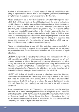 The lack of attention to attacks on higher education generally, except in Iraq, may
      partly be a product of the political drive to focus on primary education, to the neglect
      of higher levels of education, which are also vital to development.

      Attacks on education are an important issue for the Education in Emergencies sector,
      which deals with the protection of the right to education, in the sense of continuing to
      provide education, in conﬂict, post-conﬂict and disaster-affected situations. However,
      attacks on education also occur in pre-conﬂict situations, particularly in higher
      education, and Education in Emergencies programmes may not necessarily address
      the long-term impact of the degradation of the education system or the long-term
      compromises needed to make education inclusive and a factor in building peace.
      While an undeniably important step forward, any attempt to push for an action plan,
      resolution or declaration on Education in Emergencies is likely to be supported most
      by countries concerned with the proliferation of natural disasters, which may leave
      little room for addressing attacks on education adequately.

      Attacks on education clearly overlap with child protection concerns, particularly in
      armed conﬂict, including all six grave violations against children. But this focus may
      not extend to teachers and other education personnel and does not extend to higher
      education.

      UNESCO, charged with coordinating the worldwide drive for Education for All, and
      with a special responsibility for holistic support to education systems, is one UN body
      uniquely positioned to address the issue in all sub-sectors. It has played a key role in
      putting the issue on the international agenda by commissioning the Education under
      Attack studies, and hosting the Iraq education conference and a seminar of experts,
      ‘Protecting Education from Attack’. Yet the subject was not on the formal agenda of
      its World Conference on Higher Education Conference in July 2009.

      UNICEF, with its key role in aiding recovery of education, supporting long-term
      development of education and coordinating monitoring of attacks in the country
      Task Forces for children and armed conﬂict, offers a voice based on practical ﬁeld
      experience and detailed knowledge of events on the ground. But its remit remains
      principally focused on early childhood and basic education in line with its mandate
      for children.

      The common interest binding all of these sectors and organizations is that attacks on
      education are an attack on the right to education as recognized by the Convention
      on the Rights of the Child, the Universal Declaration of Human Rights, the Covenant
      on Economic, Social and Cultural Rights, the Geneva Conventions, the 1966
      Recommendation Concerning the Status of Teachers and the 1997 Recommendation
      Concerning the Status of Higher Education Personnel.



160
 
