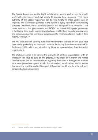 The Special Rapporteur on the Right to Education, Vernor Muñoz, says he should
work with governments and civil society to address these problems. “The moral
authority of the Special Rapporteur can be very helpful to make visible cases of
impunity. The information gathered in the reports is highly valued for accountability
purposes”. However, his is a voluntary position and he is given scant resources. “The
major assistance that governments and NGOs can provide UN special procedures
is facilitating their work: support investigations, enable them to make country visits
and establish processes to monitor progress on the recommendations made in their
reports,” he says.318

The ﬁrst steps towards building a potential movement or coalition on this issue have
been made, particularly via the expert seminar ‘Protecting Education from Attack’ in
September 2009, which was attended by 70 or so representatives from interested
organizations.

The challenge ahead is to harness the strengths of all those organizations with an
interest in this issue to build on the progress being made on Children and Armed
Conﬂict issues and on the momentum regarding Education in Emergencies in order
to achieve protection against attacks for all involved in education, and to ensure
that no sector is left behind in this regard. If Education for All is to be achieved, such
concerted action is imperative.




318    Vernor Muñoz, email interview with the author, August 2009.



                                                                                             161
 