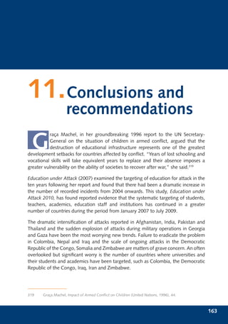 11.Conclusions and
                    recommendations

 G
           raça Machel, in her groundbreaking 1996 report to the UN Secretary-
           General on the situation of children in armed conﬂict, argued that the
           destruction of educational infrastructure represents one of the greatest
development setbacks for countries affected by conﬂict. “Years of lost schooling and
vocational skills will take equivalent years to replace and their absence imposes a
greater vulnerability on the ability of societies to recover after war,” she said.319

Education under Attack (2007) examined the targeting of education for attack in the
ten years following her report and found that there had been a dramatic increase in
the number of recorded incidents from 2004 onwards. This study, Education under
Attack 2010, has found reported evidence that the systematic targeting of students,
teachers, academics, education staff and institutions has continued in a greater
number of countries during the period from January 2007 to July 2009.

The dramatic intensiﬁcation of attacks reported in Afghanistan, India, Pakistan and
Thailand and the sudden explosion of attacks during military operations in Georgia
and Gaza have been the most worrying new trends. Failure to eradicate the problem
in Colombia, Nepal and Iraq and the scale of ongoing attacks in the Democratic
Republic of the Congo, Somalia and Zimbabwe are matters of grave concern. An often
overlooked but signiﬁcant worry is the number of countries where universities and
their students and academics have been targeted, such as Colombia, the Democratic
Republic of the Congo, Iraq, Iran and Zimbabwe.




319    Graça Machel, Impact of Armed Conﬂict on Children (United Nations, 1996), 44.



                                                                                        163
 