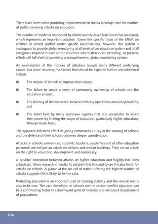 There have been some promising improvements in media coverage and the number
      of outlets covering attacks on education.

      The number of incidents monitored by MRM country-level Task Forces has increased,
      which represents an important advance. Given the speciﬁc focus of the MRM on
      children in armed conﬂict under speciﬁc circumstances, however, this system is
      inadequate to provide global monitoring at all levels of an education system and of all
      categories targeted in each of the countries where attacks are occurring. At present,
      efforts still fall short of providing a comprehensive, global monitoring system.

      An examination of the motives of attackers reveals many different underlying
      causes, but some recurring risk factors that should be explored further and addressed
      include:

      í      The misuse of schools to impose alien values;

      í      The failure to create a sense of community ownership of schools and the
             education process;

      í      The blurring of the distinction between military operations and aid operations;
             and

      í      The belief held by many repressive regimes that it is acceptable to assert
             their power by limiting the scope of education, particularly higher education,
             through brute force.

      The apparent deterrent effect of giving communities a say in the running of schools
      and the defence of their schools deserves deeper consideration.

      Attacks on schools, universities, students, teachers, academics and all other education
      personnel are not just an attack on civilians and civilian buildings. They are an attack
      on the right to education, development and democracy.

      A possible correlation between attacks on higher education and fragility has been
      articulated. More research is needed to establish this link and to see if it also holds for
      attacks on schools. A glance at the roll call of states suffering the highest number of
      attacks suggests this is likely to be the case.

      Protecting education is an important part of creating stability and the reverse seems
      also to be true. The vast demolition of schools seen in certain conﬂict situations can
      be a contributing factor in a downward spiral of violence and increased displacement
      of populations.




164
 