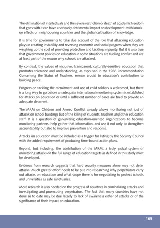 The elimination of intellectuals and the severe restriction or death of academic freedom
that goes with it can have a seriously detrimental impact on development, with knock-
on effects on neighbouring countries and the global cultivation of knowledge.

It is time for governments to take due account of the role that attacking education
plays in creating instability and reversing economic and social progress when they are
weighing up the cost of providing protection and tackling impunity. But it is also true
that government policies on education in some situations are fuelling conﬂict and are
at least part of the reason why schools are attacked.

By contrast, the values of inclusive, transparent, culturally-sensitive education that
promotes tolerance and understanding, as espoused in the 1966 Recommendation
Concerning the Status of Teachers, remain crucial to education’s contribution to
building peace.

Progress on tackling the recruitment and use of child soldiers is welcomed, but there
is a long way to go before an adequate international monitoring system is established
for attacks on education or until a sufﬁcient number of cases are tried to provide an
adequate deterrent.

The MRM on Children and Armed Conﬂict already allows monitoring not just of
attacks on school buildings but of the killing of students, teachers and other education
staff. It is a question of galvanizing education-oriented organizations to become
monitoring partners, help gather that information, and use it not only to strengthen
accountability but also to improve prevention and response.

Attacks on education must be included as a trigger for listing by the Security Council
with the added requirement of producing time-bound action plans.

Beyond, but including, the contribution of the MRM, a truly global system of
monitoring attacks on the full range of education targets as deﬁned in this study must
be developed.

Evidence from research suggests that hard security measures alone may not deter
attacks. Much greater effort needs to be put into researching why perpetrators carry
out attacks on education and what scope there is for negotiating to protect schools
and universities as safe sanctuaries.

More research is also needed on the progress of countries in criminalizing attacks and
investigating and prosecuting perpetrators. The fact that many countries have not
done so to date may be due largely to lack of awareness either of attacks or of the
signiﬁcance of their impact on education.




                                                                                           165
 