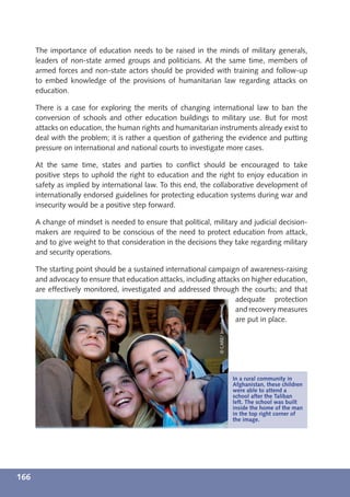 The importance of education needs to be raised in the minds of military generals,
      leaders of non-state armed groups and politicians. At the same time, members of
      armed forces and non-state actors should be provided with training and follow-up
      to embed knowledge of the provisions of humanitarian law regarding attacks on
      education.

      There is a case for exploring the merits of changing international law to ban the
      conversion of schools and other education buildings to military use. But for most
      attacks on education, the human rights and humanitarian instruments already exist to
      deal with the problem; it is rather a question of gathering the evidence and putting
      pressure on international and national courts to investigate more cases.

      At the same time, states and parties to conﬂict should be encouraged to take
      positive steps to uphold the right to education and the right to enjoy education in
      safety as implied by international law. To this end, the collaborative development of
      internationally endorsed guidelines for protecting education systems during war and
      insecurity would be a positive step forward.

      A change of mindset is needed to ensure that political, military and judicial decision-
      makers are required to be conscious of the need to protect education from attack,
      and to give weight to that consideration in the decisions they take regarding military
      and security operations.

      The starting point should be a sustained international campaign of awareness-raising
      and advocacy to ensure that education attacks, including attacks on higher education,
      are effectively monitored, investigated and addressed through the courts; and that
                                                                     adequate protection
                                                                 © CARE/ Jennifer Rowell




                                                                     and recovery measures
                                                                     are put in place.




                                                                                           In a rural community in
                                                                                           Afghanistan, these children
                                                                                           were able to attend a
                                                                                           school after the Taliban
                                                                                           left. The school was built
                                                                                           inside the home of the man
                                                                                           in the top right corner of
                                                                                           the image.




166
 