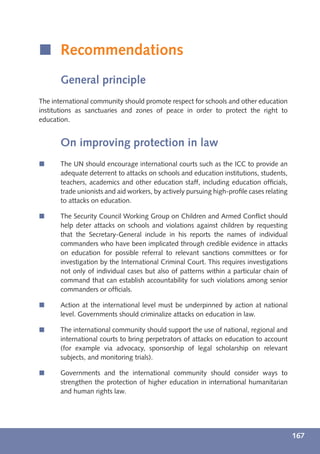 í Recommendations
       General principle
The international community should promote respect for schools and other education
institutions as sanctuaries and zones of peace in order to protect the right to
education.


       On improving protection in law
í      The UN should encourage international courts such as the ICC to provide an
       adequate deterrent to attacks on schools and education institutions, students,
       teachers, academics and other education staff, including education ofﬁcials,
       trade unionists and aid workers, by actively pursuing high-proﬁle cases relating
       to attacks on education.

í      The Security Council Working Group on Children and Armed Conﬂict should
       help deter attacks on schools and violations against children by requesting
       that the Secretary-General include in his reports the names of individual
       commanders who have been implicated through credible evidence in attacks
       on education for possible referral to relevant sanctions committees or for
       investigation by the International Criminal Court. This requires investigations
       not only of individual cases but also of patterns within a particular chain of
       command that can establish accountability for such violations among senior
       commanders or ofﬁcials.

í      Action at the international level must be underpinned by action at national
       level. Governments should criminalize attacks on education in law.

í      The international community should support the use of national, regional and
       international courts to bring perpetrators of attacks on education to account
       (for example via advocacy, sponsorship of legal scholarship on relevant
       subjects, and monitoring trials).

í      Governments and the international community should consider ways to
       strengthen the protection of higher education in international humanitarian
       and human rights law.




                                                                                          167
 