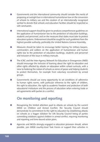 í   Governments and the international community should consider the merits of
          proposing an outright ban in international humanitarian law on the conversion
          of schools to military use and the creation of an internationally recognized
          symbol to denote that schools and education facilities should be respected as
          safe sanctuaries.

      í   International support should be given to produce comprehensive guidelines on
          the application of humanitarian law to the protection of education buildings,
          students and personnel; and on the measures that states must take to protect
          education systems. Endorsement should be sought for such guidelines from the
          highest possible authority, preferably the United Nations General Assembly.

      í   Measures should be taken to encourage better training for military lawyers,
          commanders and soldiers on the application of humanitarian and human
          rights law to the protection of education buildings, students and personnel
          and inclusion of the issue in military manuals.

      í   The ICRC and the Inter-Agency Network for Education in Emergencies (INEE)
          should encourage the inclusion of learning about the right to education and
          other rights affected by attacks on education within school curricula, with a
          view to fostering the notion of schools as zones of peace and helping students
          to protect themselves, for example from voluntary recruitment by armed
          groups.

      í   Governments should use every opportunity to set conditions of adherence
          to human rights norms, with particular reference to the rights of children,
          the right to education, the right to academic freedom and protection of both
          educational institutions and the process of education when entering trade or
          aid agreements with parties to a conﬂict.


          On monitoring and reporting
      í   Recognizing the limited attention paid to attacks on schools by the current
          MRM on Children and Armed Conﬂict, the Security Council should
          demonstrate its commitment to the right to education by establishing attacks
          on schools as a trigger violation for UN Security Council listing of parties
          committing violations against children in armed conﬂict, requiring monitoring
          and reporting and time-bound action plans.

      í   Agencies and NGOs strongly engaged in education provision should, where
          possible, join MRM country-level Task Forces or support their activities in



168
 