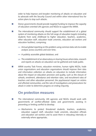 order to help improve and broaden monitoring of attacks on education and
    to advocate with the Security Council and within other international fora for
    action plans to stop such attacks.

í   Donor governments should provide targeted funding to improve the capacity
    of education-oriented UN agencies and NGOs to support the MRM.

í   The international community should support the establishment of a global
    system of monitoring attacks on the full range of education targets (including
    students from early childhood to higher education, teachers, academics,
    other education staff, education trade unionists, education aid workers and
    education facilities), comprising:

       Annual global reporting on this problem using common data sets to enable
       analysis across countries and over time;

       A publicly accessible global database; and

       The establishment of an observatory or clearing house where data, research
       and reports on attacks on education can be gathered and made public.

í   MRM country Task Forces, education ministries, human rights NGOs, trade
    union organizations and education organizations should improve their data
    and information collection on attacks on education to include information
    about the impact on education provision and quality, such as the closure of
    schools, enrolment, attendance and retention rates, and recruitment rates of
    teachers and other education personnel; the psychosocial impact on victims
    and affected communities; and the rate of investigations and prosecutions for
    attack in order to determine progress on ending impunity.


    On protection measures
í   The international community, UN agencies and NGOs should work with
    governments of conﬂict-affected states and governments assisting in
    preventing or limiting conﬂict to develop:

       Mechanisms to protect threatened students, teachers, academics,
       education support staff, education trade unionists, education ofﬁcials
       and education aid workers and to assist them in relocating internally or
       externally where appropriate;




                                                                                     169
 