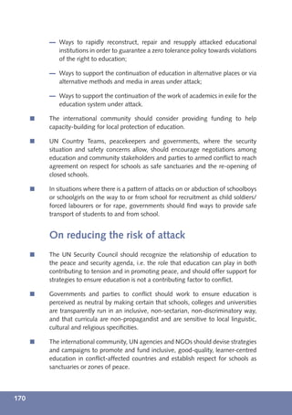 Ways to rapidly reconstruct, repair and resupply attacked educational
             institutions in order to guarantee a zero tolerance policy towards violations
             of the right to education;

             Ways to support the continuation of education in alternative places or via
             alternative methods and media in areas under attack;

             Ways to support the continuation of the work of academics in exile for the
             education system under attack.

      í   The international community should consider providing funding to help
          capacity-building for local protection of education.

      í   UN Country Teams, peacekeepers and governments, where the security
          situation and safety concerns allow, should encourage negotiations among
          education and community stakeholders and parties to armed conﬂict to reach
          agreement on respect for schools as safe sanctuaries and the re-opening of
          closed schools.

      í   In situations where there is a pattern of attacks on or abduction of schoolboys
          or schoolgirls on the way to or from school for recruitment as child soldiers/
          forced labourers or for rape, governments should ﬁnd ways to provide safe
          transport of students to and from school.


          On reducing the risk of attack
      í   The UN Security Council should recognize the relationship of education to
          the peace and security agenda, i.e. the role that education can play in both
          contributing to tension and in promoting peace, and should offer support for
          strategies to ensure education is not a contributing factor to conﬂict.

      í   Governments and parties to conﬂict should work to ensure education is
          perceived as neutral by making certain that schools, colleges and universities
          are transparently run in an inclusive, non-sectarian, non-discriminatory way,
          and that curricula are non-propagandist and are sensitive to local linguistic,
          cultural and religious speciﬁcities.

      í   The international community, UN agencies and NGOs should devise strategies
          and campaigns to promote and fund inclusive, good-quality, learner-centred
          education in conﬂict-affected countries and establish respect for schools as
          sanctuaries or zones of peace.




170
 