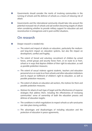 í   Governments should consider the merits of involving communities in the
    running of schools and the defence of schools as a means of reducing risk of
    attack.

í   Governments and the international community should take into account the
    potential increased risk of schools and aid workers becoming targets of attack
    when considering whether to provide military support for education aid and
    reconstruction in emergencies and in post-conﬂict situations.


    On research
í   Deeper research is needed into:

       The extent and impact of attacks on education, particularly the medium-
       and long-term impact on education systems, but also the impact on
       development, conﬂict and fragility;

       The extent of forced and voluntary recruitment of children by armed
       forces, armed groups and security forces from, or en route to or from,
       school or in ways that deprive children of their right to education, as well
       as possible protection measures;

       The extent of sexual violence against students, teachers and education
       personnel at or en route to or from schools and other education institutions
       and its impact on fulﬁlment of children’s right to education, as well as
       possible protection measures;

       The extent of attacks on education aid workers, the motives for them and
       possible protection measures;

       Motives for attack of each type of target and the effectiveness of response
       strategies that address them, including the effectiveness of increasing
       communities' sense of ownership of both the education process and
       defence of education targets;

       The conditions in which negotiations to respect schools as safe sanctuaries
       can take place during conﬂicts;

       The advantages and disadvantages of including education and the
       protection of education in peace agreements;




                                                                                      171
 